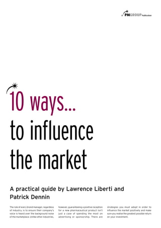 10 ways…
to inﬂuence
the market
A practical guide by Lawrence Liberti and
Patrick Dennin
The role of every brand manager, regardless    however, guaranteeing a positive reception   strategies you must adopt in order to
of industry, is to ensure their company’s      for a new pharmaceutical product isn’t       inﬂuence the market positively and make
voice is heard over the background noise       just a case of spending the most on          sure you realise the greatest possible return
of the marketplace. Unlike other industries,   advertising or sponsorship. There are        on your investment.
 
