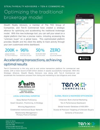 Accelerating transactions, achieving
optimal results
Ten-X Commercial is the only end to end online transaction platform for commercial real
estate, with a track record of $20 billion dollars in assets successfully transacted. With this
Strategic Alliance, Stealth Realty Advisors now along with Ten-X Commercial can
accelerate the transaction process from listing and marketing to due diligence and close.
GLOBAL REACH & MAXIMIZED EFFICIENCIES
Enhanced, Multi-channel Marketing
Ten-X Performance Dashboard
Global Investor Database of 400,000+
200K +
UNIQUE VISITORS
96%
OF DEALS CLOSE
IN 90 DAYS OR LESS
50%
BUYER ARE FROM
ZERO
COST TO THE
SELLER AND BROKER
STEALTH REALTY ADVISORS + TEN-X COMMERC IAL
Optimizing the traditional
brokerage model
Stealth Realty Advisors, a member of The TICI Group of
Companies, and Ten-X Commercial have created a strategic
alliance for optimizing and accelerating the traditional brokerage
model. With this new brokerage tool, you can sell your asset on a
digital platform that has a precise matrix, including accessing the
“unknown buyer” on a global basis. This sophisticated platform
provides Stealth and the client the ability to track activity through
your own customized online dashboard.
LOCAL & REGIONAL EXPERTISE
Deep Market Proficiency
Asset Valuation, Positioning, & Strategy
Winning Negotiations
Established Institutional Buyer Network
Relationship Management /
Primary Point of Contact
Access & Precision Targeting of Unknown Buyers
Certainty of Execution
Helen M. Banks
Stealth Realty Advisors, LLC
(713) 705-1598
helenbanks@ticigroup.com
TX Real Estate License #9001756
 