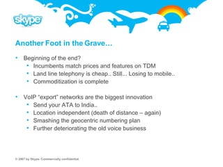 Another Foot in the Grave… Beginning of the end? Incumbents match prices and features on TDM Land line telephony is cheap.. Still... Losing to mobile.. Commoditization is complete VoIP “export” networks are the biggest innovation  Send your ATA to India..  Location independent (death of distance – again) Smashing the geocentric numbering plan Further deteriorating the old voice business 