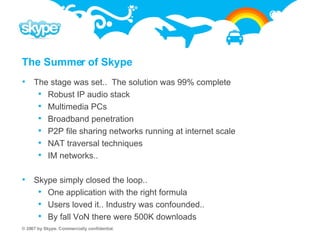 The Summer of Skype The stage was set..  The solution was 99% complete Robust IP audio stack Multimedia PCs Broadband penetration P2P file sharing networks running at internet scale NAT traversal techniques IM networks.. Skype simply closed the loop.. One application with the right formula Users loved it.. Industry was confounded.. By fall VoN there were 500K downloads  
