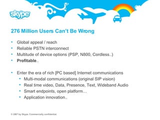 276 Million Users Can’t Be Wrong Global appeal / reach Reliable PSTN interconnect Multitude of device options (PSP, N800, Cordless..) Profitable .. Enter the era of rich [PC based] Internet communications Multi-modal communications (original SIP vision) Real time video, Data, Presence, Text, Wideband Audio Smart endpoints, open platform…  Application innovation.. 