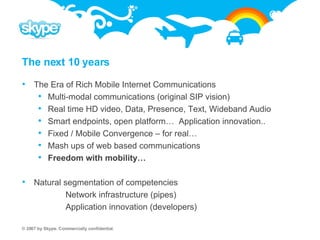 The next 10 years The Era of Rich Mobile Internet Communications Multi-modal communications (original SIP vision) Real time HD video, Data, Presence, Text, Wideband Audio Smart endpoints, open platform…  Application innovation.. Fixed / Mobile Convergence – for real… Mash ups of web based communications Freedom with mobility… Natural segmentation of competencies Network infrastructure (pipes) Application innovation (developers) 