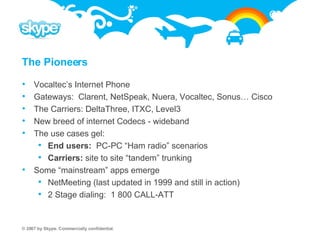 The Pioneers Vocaltec’s Internet Phone Gateways:  Clarent, NetSpeak, Nuera, Vocaltec, Sonus… Cisco The Carriers: DeltaThree, ITXC, Level3 New breed of internet Codecs - wideband The use cases gel: End users:  PC-PC “Ham radio” scenarios  Carriers:  site to site “tandem” trunking Some “mainstream” apps emerge NetMeeting (last updated in 1999 and still in action) 2 Stage dialing:  1 800 CALL-ATT 