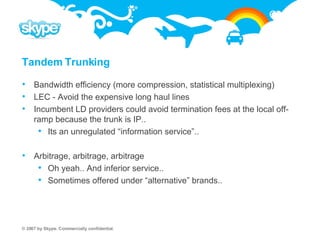 Tandem Trunking Bandwidth efficiency (more compression, statistical multiplexing) LEC - Avoid the expensive long haul lines Incumbent LD providers could avoid termination fees at the local off-ramp because the trunk is IP..  Its an unregulated “information service”.. Arbitrage, arbitrage, arbitrage Oh yeah.. And inferior service..  Sometimes offered under “alternative” brands.. 