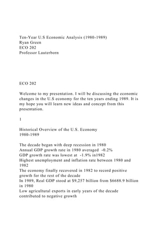 Ten-Year U.S Economic Analysis (1980-1989)
Ryan Green
ECO 202
Professor Lauterborn
ECO 202
Welcome to my presentation. I will be discussing the economic
changes in the U.S economy for the ten years ending 1989. It is
my hope you will learn new ideas and concept from this
presentation.
1
Historical Overview of the U.S. Economy
1980-1989
The decade began with deep recession in 1980
Annual GDP growth rate in 1980 averaged -0.2%
GDP growth rate was lowest at -1.9% in1982
Highest unemployment and inflation rate between 1980 and
1982
The economy finally recovered in 1982 to record positive
growth for the rest of the decade
In 1989, Real GDP stood at $9,257 billion from $6688.9 billion
in 1980
Low agricultural exports in early years of the decade
contributed to negative growth
 