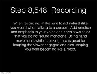 Step 8,548: Recording
When recording, make sure to act natural (like
you would when talking to a person). Add emotion
and emphasis to your voice and certain words so
that you do not sound monotone. Using hand
movements while speaking also is good for
keeping the viewer engaged and also keeping
you from becoming like a robot.
Friday, June 17, 16
 