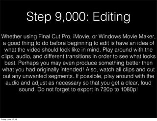 Step 9,000: Editing
Whether using Final Cut Pro, iMovie, or Windows Movie Maker,
a good thing to do before beginning to edit is have an idea of
what the video should look like in mind. Play around with the
clips, audio, and different transitions in order to see what looks
best. Perhaps you may even produce something better then
what you had originally intended! Also, watch all clips and cut
out any unwanted segments. If possible, play around with the
audio and adjust as necessary so that you get a clear, loud
sound. Do not forget to export in 720p to 1080p!
Friday, June 17, 16
 