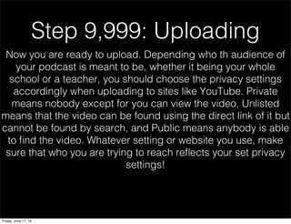 Step 9,999: Uploading
Now you are ready to upload. Depending who th audience of
your podcast is meant to be, whether it being your whole
school or a teacher, you should choose the privacy settings
accordingly when uploading to sites like YouTube. Private
means nobody except for you can view the video, Unlisted
means that the video can be found using the direct link of it but
cannot be found by search, and Public means anybody is able
to ﬁnd the video. Whatever setting or website you use, make
sure that who you are trying to reach reﬂects your set privacy
settings!
Friday, June 17, 16
 