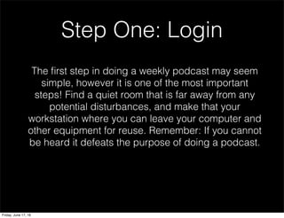 Step One: Login
The ﬁrst step in doing a weekly podcast may seem
simple, however it is one of the most important
steps! Find a quiet room that is far away from any
potential disturbances, and make that your
workstation where you can leave your computer and
other equipment for reuse. Remember: If you cannot
be heard it defeats the purpose of doing a podcast.
Friday, June 17, 16
 