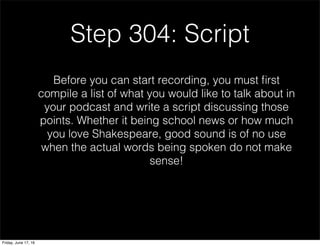 Step 304: Script
Before you can start recording, you must ﬁrst
compile a list of what you would like to talk about in
your podcast and write a script discussing those
points. Whether it being school news or how much
you love Shakespeare, good sound is of no use
when the actual words being spoken do not make
sense!
Friday, June 17, 16
 