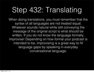 Step 432: Translating
When doing translations, you must remember that the
syntax of all languages are not treated equal.
Whatever sounds natural while still conveying the
message of the original script is what should be
written. If you do not know the language formally,
improvise! Depending on how formal your podcast is
intended to be, improvising is a great way to ﬁll
language gaps by speaking in everyday
conversational language.
Friday, June 17, 16
 