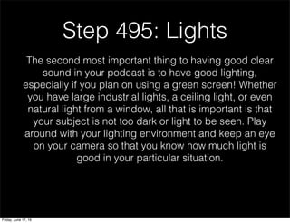 Step 495: Lights
The second most important thing to having good clear
sound in your podcast is to have good lighting,
especially if you plan on using a green screen! Whether
you have large industrial lights, a ceiling light, or even
natural light from a window, all that is important is that
your subject is not too dark or light to be seen. Play
around with your lighting environment and keep an eye
on your camera so that you know how much light is
good in your particular situation.
Friday, June 17, 16
 