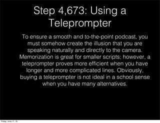 Step 4,673: Using a
Teleprompter
To ensure a smooth and to-the-point podcast, you
must somehow create the illusion that you are
speaking naturally and directly to the camera.
Memorization is great for smaller scripts; however, a
teleprompter proves more efﬁcient when you have
longer and more complicated lines. Obviously,
buying a teleprompter is not ideal in a school sense
when you have many alternatives.
Friday, June 17, 16
 
