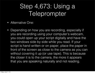 Step 4,673: Using a
Teleprompter
• Alternative One:
• Depending on how you are recording, especially if
you are recording using your computer’s webcam,
you could open up your script digitally and have the
two windows side by side while you read. If your
script is hand written or on paper, place the paper in
front of the screen as close to the camera as you can
without covering it up (or use tape). This is because
the closer it is to the camera, the more it appears
that you are speaking naturally and not reading.
Friday, June 17, 16
 