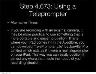 Step 4,673: Using a
Teleprompter
• Alternative Three:
• If you are recording with an external camera, it
may be more practical to use something that is
more portable and easier to position. This is
where your iPad comes in! In the AppStore, you
can download “TelePrompter Lite” by JoeAllenPro
Limited which acts as if it were a real teleprompter
on your iPad. This way you can easily position it
almost anywhere that meets the needs of your
recording situation.
Friday, June 17, 16
 