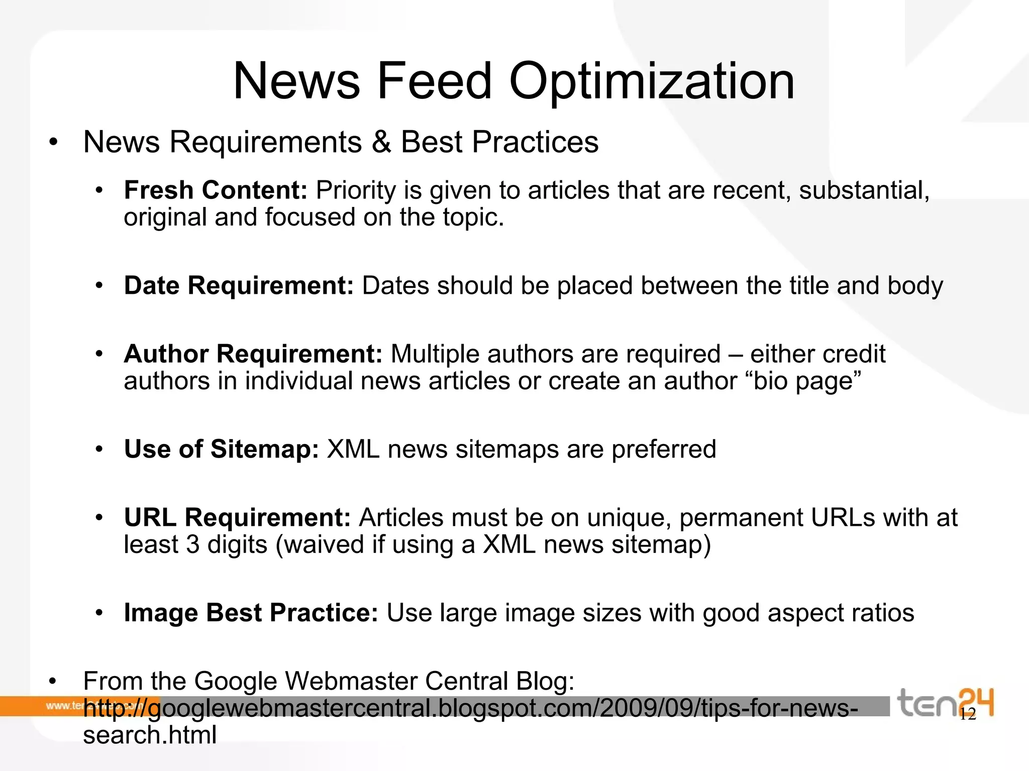 News Feed Optimization News Requirements & Best Practices Fresh Content:  Priority is given to articles that are recent, substantial, original and focused on the topic.  Date Requirement:  Dates should be placed between the title and body  Author Requirement:  Multiple authors are required – either credit authors in individual news articles or create an author “bio page”  Use of Sitemap:  XML news sitemaps are preferred URL Requirement:  Articles must be on unique, permanent URLs with at least 3 digits (waived if using a XML news sitemap)  Image Best Practice:  Use large image sizes with good aspect ratios From the Google Webmaster Central Blog: http://googlewebmastercentral.blogspot.com/2009/09/tips-for-news-search.html 