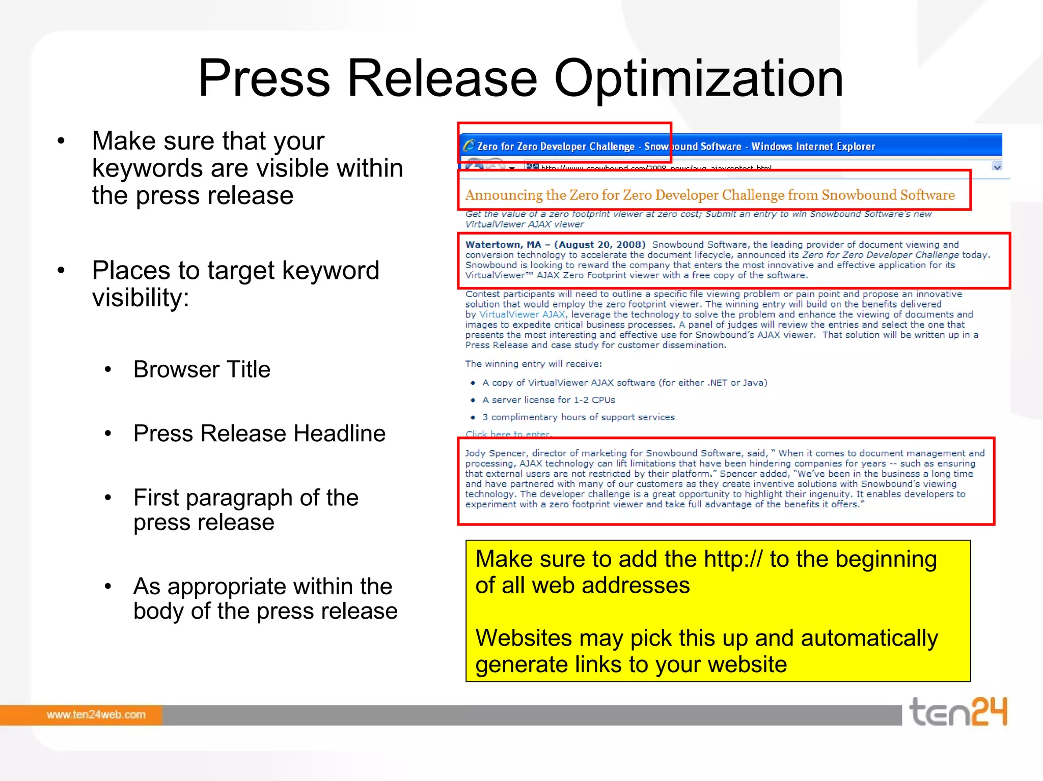 Press Release Optimization Make sure that your keywords are visible within the press release Places to target keyword visibility: Browser Title Press Release Headline First paragraph of the press release As appropriate within the body of the press release Make sure to add the http:// to the beginning of all web addresses  Websites may pick this up and automatically generate links to your website 