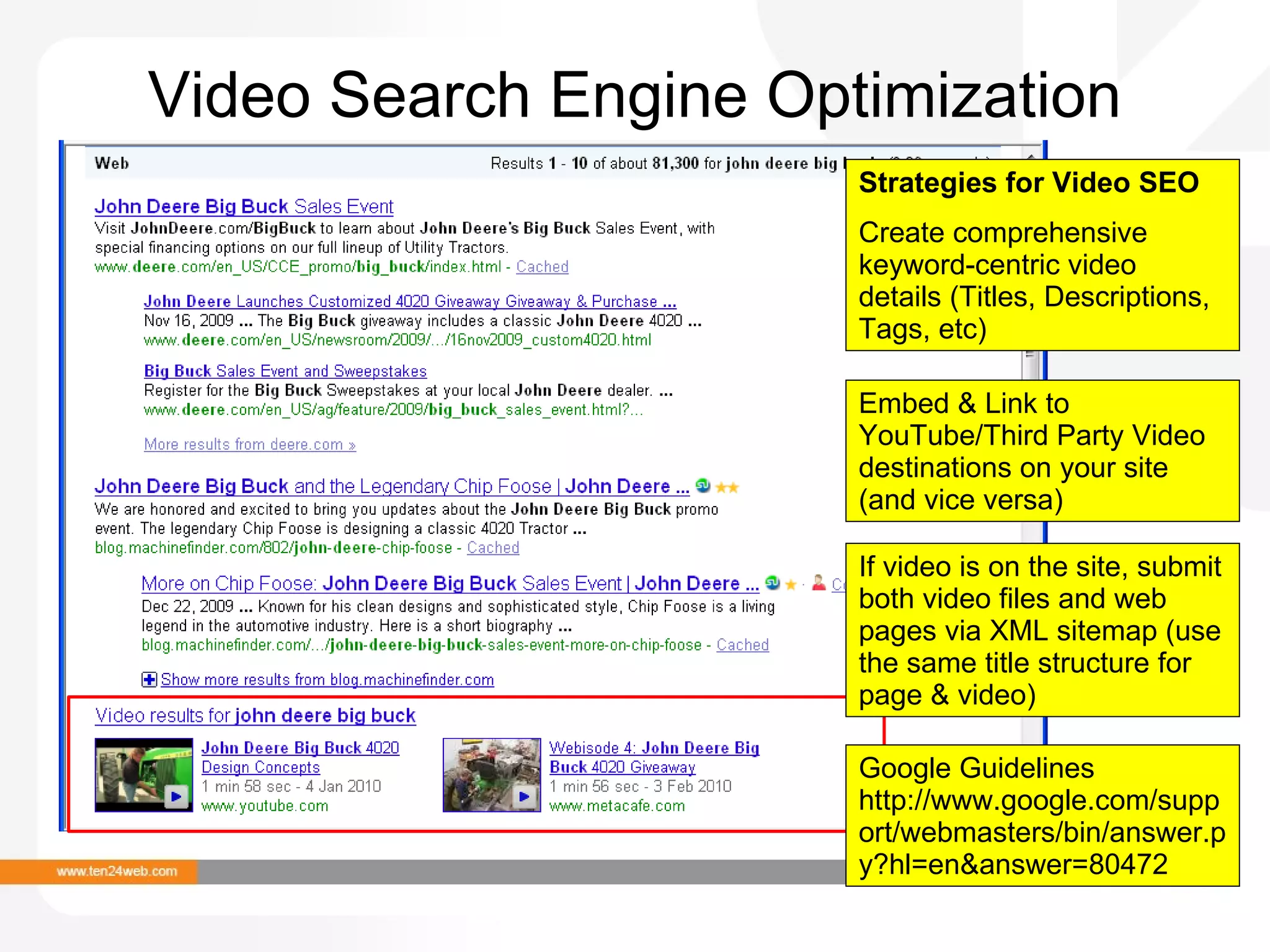 Video Search Engine Optimization Strategies for Video SEO Create comprehensive keyword-centric video details (Titles, Descriptions, Tags, etc) Embed & Link to YouTube/Third Party Video destinations on your site (and vice versa) If video is on the site, submit both video files and web pages via XML sitemap (use the same title structure for page & video) Google Guidelines http://www.google.com/support/webmasters/bin/answer.py?hl=en&answer=80472 