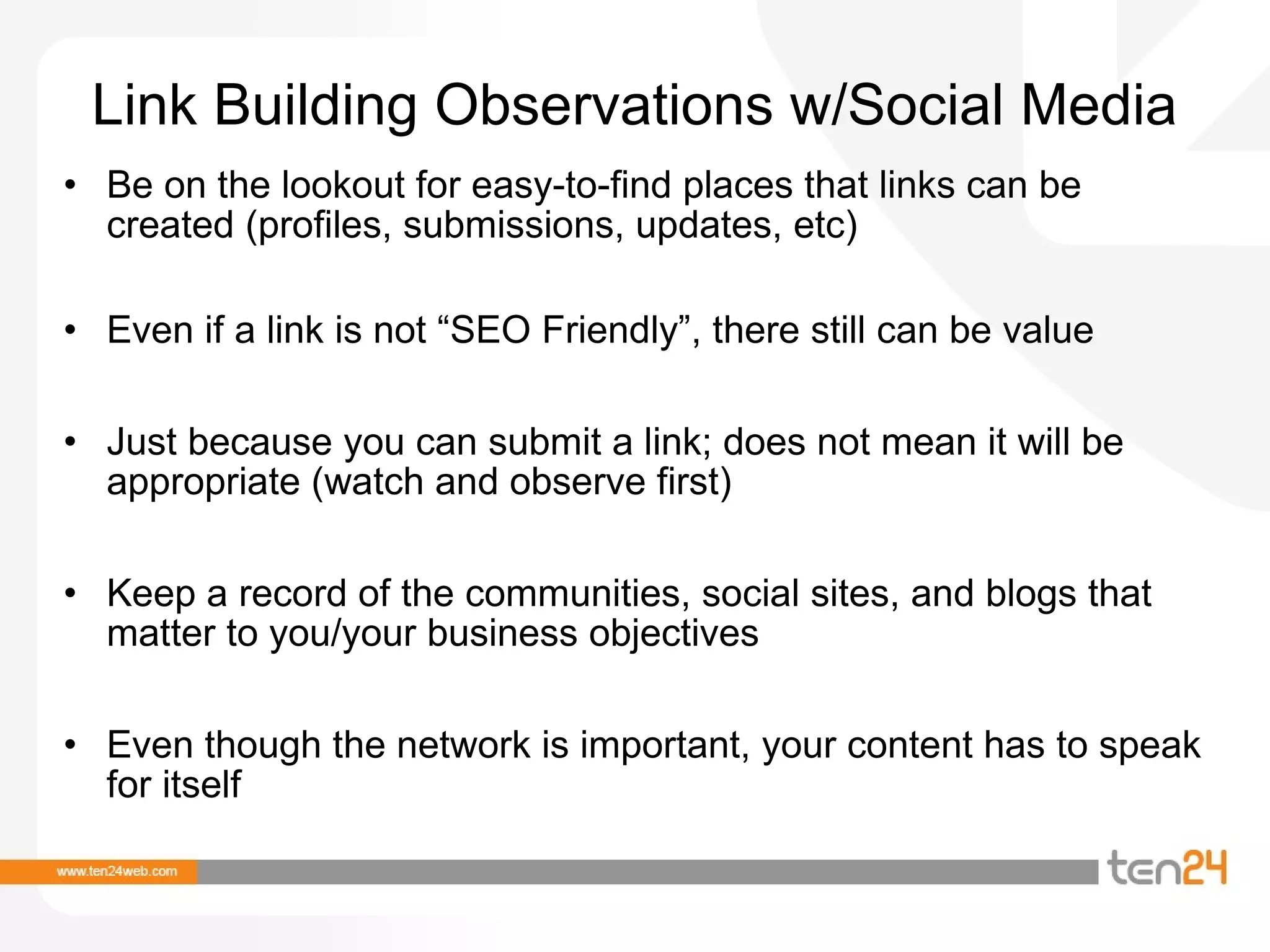 Link Building Observations w/Social Media Be on the lookout for easy-to-find places that links can be created (profiles, submissions, updates, etc) Even if a link is not “SEO Friendly”, there still can be value Just because you can submit a link; does not mean it will be appropriate (watch and observe first) Keep a record of the communities, social sites, and blogs that matter to you/your business objectives Even though the network is important, your content has to speak for itself 