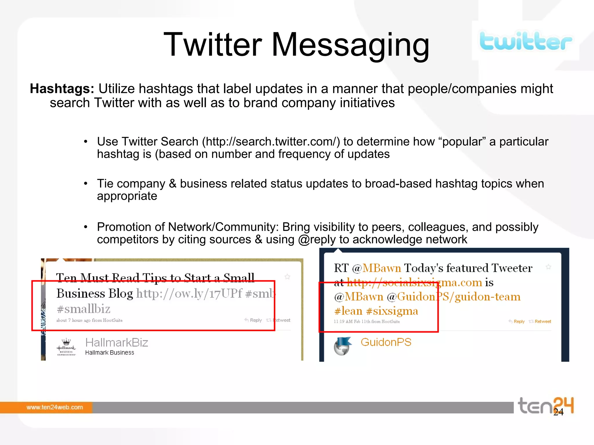 Twitter Messaging Hashtags:  Utilize hashtags that label updates in a manner that people/companies might search Twitter with as well as to brand company initiatives Use Twitter Search (http://search.twitter.com/) to determine how “popular” a particular hashtag is (based on number and frequency of updates Tie company & business related status updates to broad-based hashtag topics when appropriate Promotion of Network/Community: Bring visibility to peers, colleagues, and possibly competitors by citing sources & using @reply to acknowledge network 