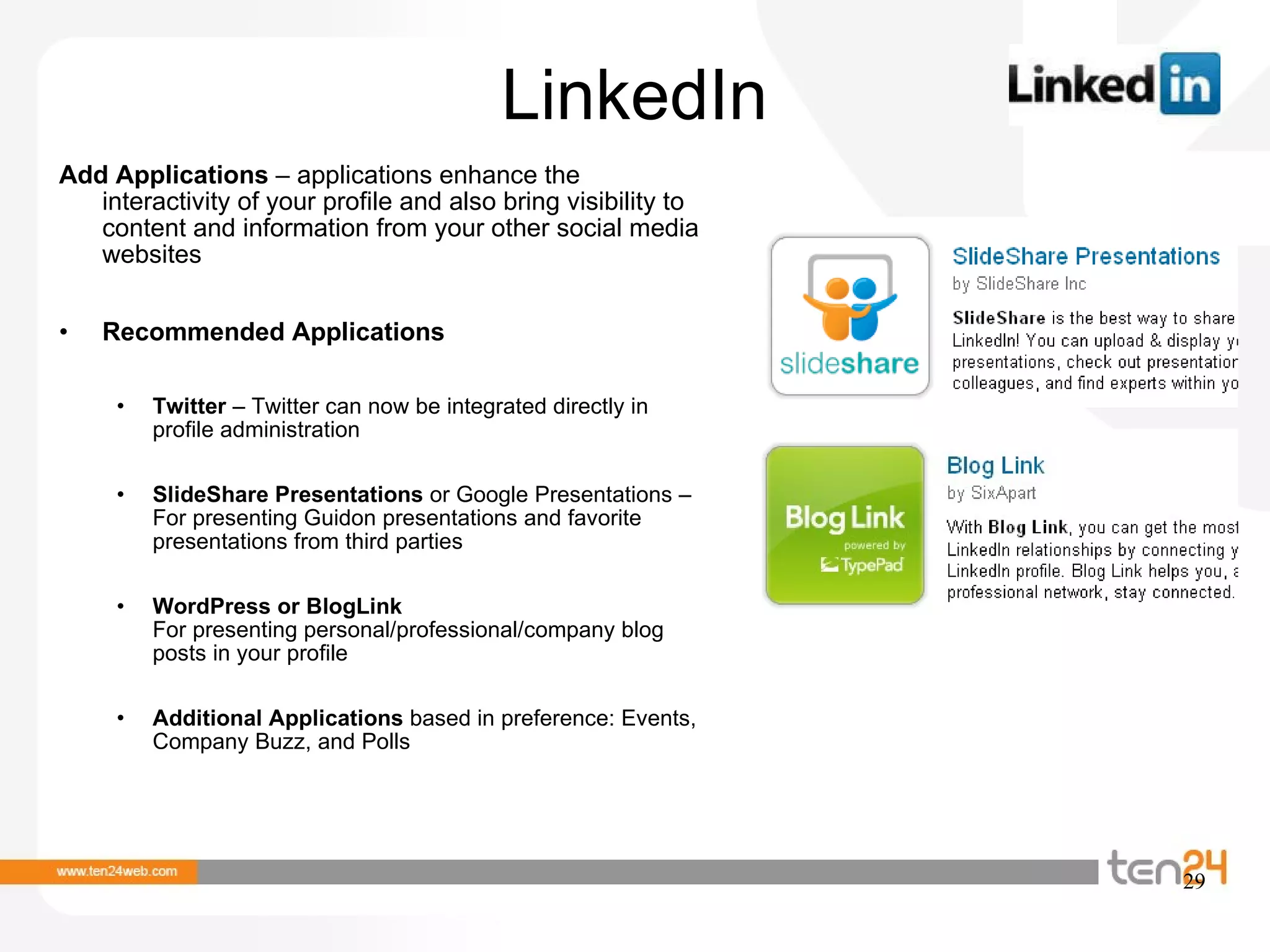 LinkedIn Add Applications  – applications enhance the interactivity of your profile and also bring visibility to content and information from your other social media websites Recommended Applications Twitter  – Twitter can now be integrated directly in profile administration SlideShare Presentations  or Google Presentations – For presenting Guidon presentations and favorite presentations from third parties WordPress or BlogLink  For presenting personal/professional/company blog posts in your profile  Additional Applications  based in preference: Events, Company Buzz, and Polls 