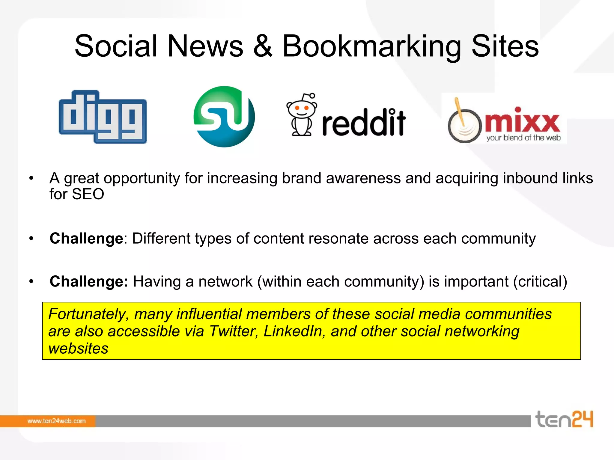 Social News & Bookmarking Sites A great opportunity for increasing brand awareness and acquiring inbound links for SEO Challenge : Different types of content resonate across each community Challenge:  Having a network (within each community) is important (critical) Fortunately, many influential members of these social media communities are also accessible via Twitter, LinkedIn, and other social networking websites 