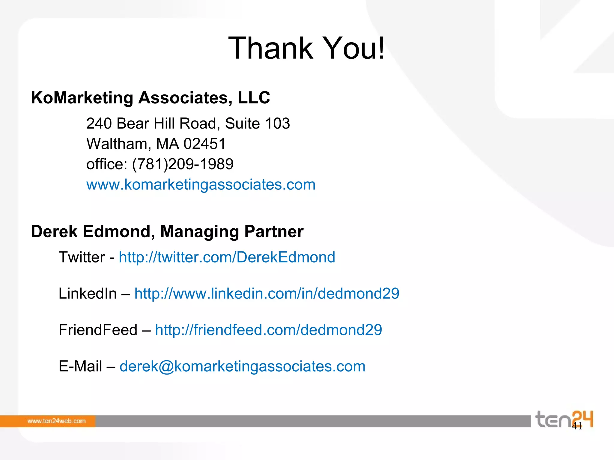 Thank You! KoMarketing Associates, LLC 240 Bear Hill Road, Suite 103 Waltham, MA 02451 office: (781)209-1989 www.komarketingassociates.com  Derek Edmond, Managing Partner Twitter -  http://twitter.com/DerekEdmond  LinkedIn –  http://www.linkedin.com/in/dedmond29  FriendFeed –  http://friendfeed.com/dedmond29  E-Mail –  derek@komarketingassociates.com  