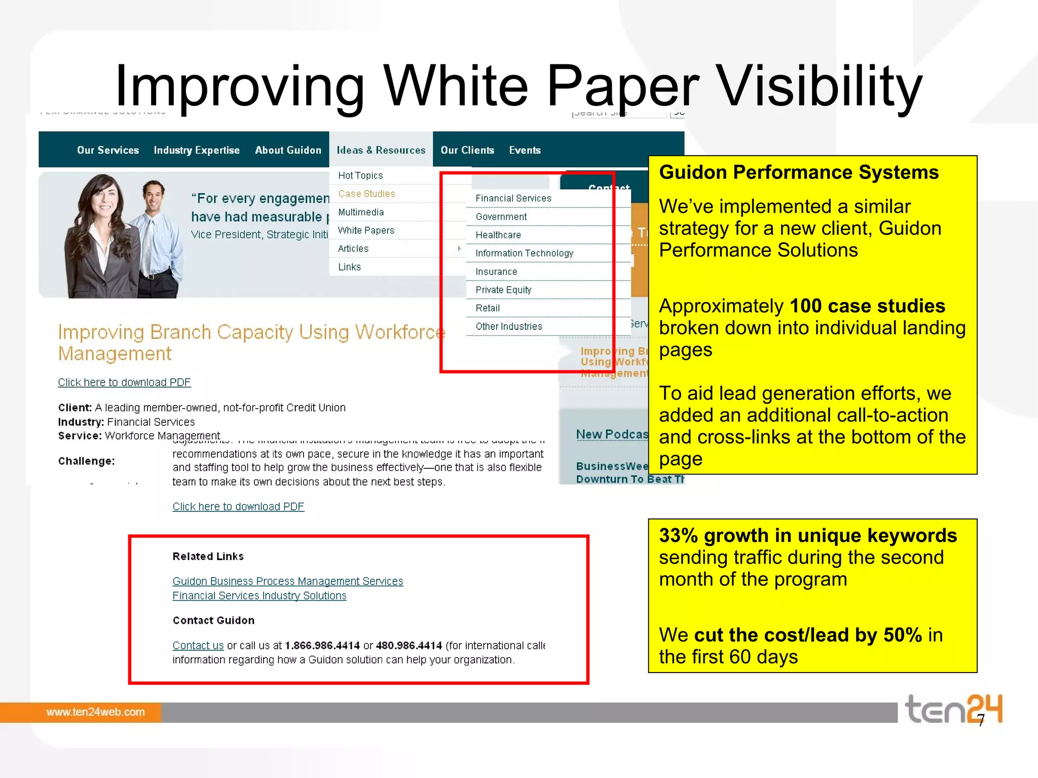 Improving White Paper Visibility Guidon Performance Systems We’ve implemented a similar strategy for a new client, Guidon Performance Solutions Approximately  100 case studies  broken down into individual landing pages To aid lead generation efforts, we added an additional call-to-action and cross-links at the bottom of the page 33% growth in unique keywords  sending traffic during the second month of the program We  cut the cost/lead by 50%  in the first 60 days 