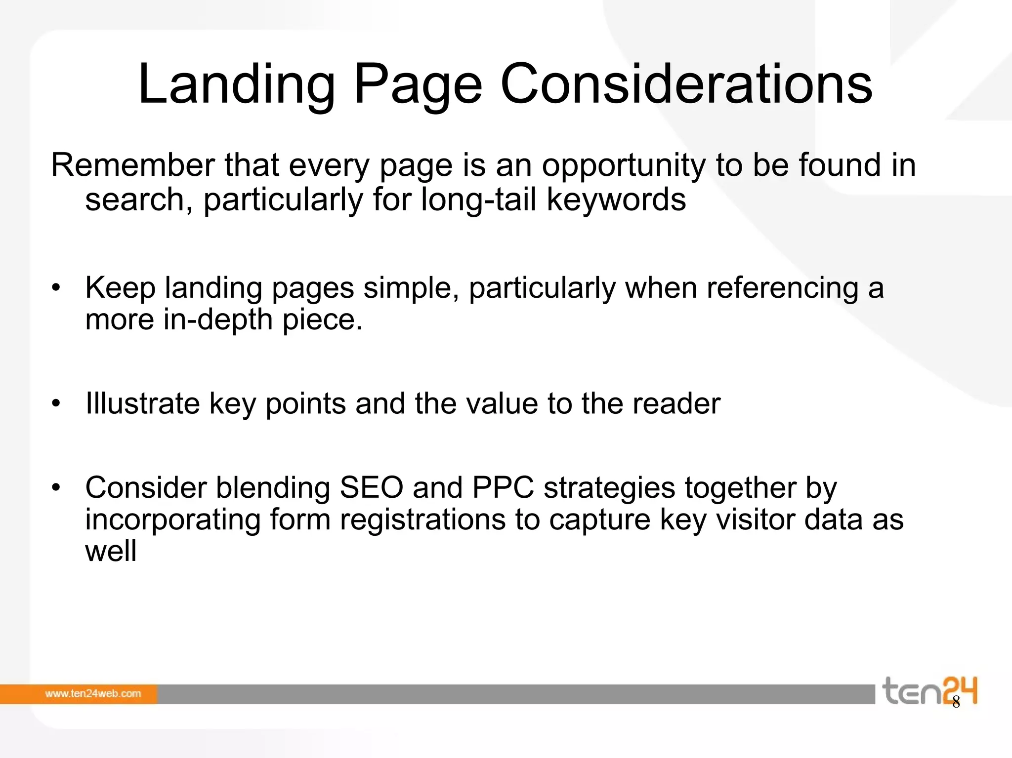Landing Page Considerations Remember that every page is an opportunity to be found in search, particularly for long-tail keywords Keep landing pages simple, particularly when referencing a more in-depth piece.  Illustrate key points and the value to the reader Consider blending SEO and PPC strategies together by incorporating form registrations to capture key visitor data as well 