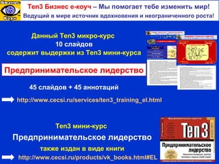 Ten3  Бизнес е-коуч   –  Мы помогает тебе изменить мир ! Ведущий в мире источник вдохновения и неограниченного роста! Данный  Ten3  микро-курс   10  слайдов содержит выдержки из  Ten3  мини-курса Предпринимательское лидерство 4 5  слайдов  +  4 5  аннотаций http:// www.cecsi.ru / services /ten3_training_el.html Почему необходим переход к менеджменту путем лидерства? Старые, традиционные методы менеджмента больше не работают и уже никогда не заработают впредь. Прежняя модель менеджмента была создана на основе предположения об ограниченности человеческих возможностей. В сегодняшнем переменчивом, стремительном и все усложняющемся мире уровень образования людей, их потребности, желания и отношение к делу сильно изменились. Переход на современные методы работы с людьми в твоей корпоративной среде и создание новой атмосферы партнерских отношений между компанией и ее сотрудниками может потребовать много времени, терпения и преданности делу. Но игра строит свеч, поскольку, осуществив необходимые перемены в этом ключевом элементе новой модели менеджмента, ты получишь возможность отказаться от угроз, манипуляций и подавления как от устаревших методов управления людьми и взять на вооружение модель XXI в., основанную на обмене знаниями, сотрудничестве и консенсусе. Современный менеджер прежде всего должен быть лидером. Лидерство – это не занимаемая должность, а выполняемые действия. Настоящим лидером является тот, кто может четко объяснить людям свое видение и затем добиться того, чтобы люди сделали это видение реальностью, причем сделали это с энтузиазмом. Лидерство или управление? Быть лидером – значит гораздо больше, чем иметь полномочия менеджера или занимать ответственный пост. Полномочия (или сила твоего положения) обеспечивают подчинение. Благодаря лидерству (или силе твоего влияния на умы и эмоции людей) ты можешь добиться приверженности общему делу. Когда ты оказываешь влияние на людей, призывая их достичь общей цели, они следуют за тобой потому, что ты обладаешь либо эмоциональной силой – ты нравишься людям, они восхищаются тобой и хотят следовать за тобой, – либо силой эксперта, благодаря которой сотрудники верят, что у тебя есть необходимые знания и умения, способные направить и поддержать их усилия. Работа в условиях неопределенности Быстро меняющаяся рыночная среда определяет отличие новых лидеров от традиционных управленцев — это способность эффективно работать в условиях неопределенности, не пытаясь устранить ее. Именно из этой неопределенности и вырастают новые возможности для бизнеса. Эмоциональная задача бизнес-лидера Лучшие лидеры научились эффективно понимать как свои собственные эмоции, так и эмоции своих последователей, и нашли способы совершенствовать пути управления ими. Хорошее понимание могущественной роли эмоций в рабочей среде поможет тебе достичь более высоких результатов, как явных (таких как более высокие прибыли и сохранение талантливых сотрудников), так и неявных (например, более высокая мотивация, командный дух и приверженность общему делу). Что такое предпринимательское лидерство? Во все более непредсказуемой и конкурентной современной рыночной среде фирмам требуется новый тип "предприимчивого" лидера, поведенческие нормы которого отличаются от поведения классического бизнес-лидера. Предпринимательское лидерство основано на том, что лидер смотрит на себя как на предпринимателя, руководящего собственным бизнесом. Лидеры этого типа: берут на себя инициативу и, заряжая людей энергией, действуют так, как если бы они играли ключевую, а не просто важную, роль в компании; демонстрируют предпринимательское творчество, постоянно ищут новые возможности и используют их; берут на себя риск, отваживаются начинать новые рискованные проекты, задают стратегическое направление и вдохновляют своих сотрудников; берут на себя ответственность за неудачи своей команды, учатся на этих неудачах и используют их как ступеньку на пути к успеху и достижению стратегических целей. Предпринимательское лидерство требует большой уверенности в себе, позволяющей мыслить, вести себя и действовать как предприниматель в интересах реализации замыслов компании на благо всех ее игроков. Роль предпринимательства в современной экономике, движимой инновациями, жизненно важна. В быстро меняющихся организациях, действующих в условиях непредсказуемой, динамичной конкурентной среды, умение отличать хорошие идеи от хороших возможностей является критичным. Инновации и управление переменами находятся в центре внимания лидеров-предпринимателей в новых адаптируемых организациях. Две основных роли предприимчивого лидера Инициируй создание новых бизнес-моделей и генерацию идей. Культивируй и поддерживай предпринимательскую инициативу в компании. Преврати свою организацию в предпринимательскую экосистему Создай притягательное видение, которое включает в себя назначение, миссию и систему ценностей компании. Разработай корпоративные стратегии, основанные на инновациях. Создай эффективную сеть инновационных взаимоотношений как внутри компании, так и вне ее. Уважай и используй уникальность и непохожесть каждого человека, культивируя в то же самое время ощущение взаимосвязанности как в рамках корпоративной культуры, так и за ее пределами. В рамках венчурных стратегий поощряй отпочкование прорывных дочерних предприятий от основного бизнеса. Ten3  мини-курс  Предпринимательское лидерство также издан в виде книги http:// www.cecsi.ru / products / vk_books.html#EL 