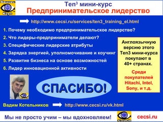 1.   Почему необходимо предпринимательское лидерство ? 2.   Что лидеры-предприниматели делают? 3.   Специфические лидерские атрибуты 5.   Развитие бизнеса на основе возможностей 4.   Зарядка энергией, уполномочивание и коучинг 6.   Лидер инновационной активности СПАСИБО ! cecsi.ru Мы не просто учим – мы вдохновляем! Англоязычную версию этого  Ten3  мини-курса покупают в  40+ странах.  Среди покупателей  Hitachi, Intel, Sony, и  т.д . Ten 3   мини-курс Предпринимательское лидерство Вадим Котельников  http :// www.cecsi.ru / vk.html http:// www.cecsi.ru / services /ten3_training_el.html 