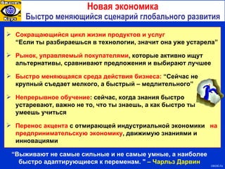 Новая экономика Быстро меняющийся сценарий глобального развития Сокращающийся цикл жизни продуктов и услуг  “Если ты разбираешься в технологии, значит она уже устарела” Рынок, управляемый покупателями , которые активно ищут альтернативы, сравнивают предложения и выбирают лучшее Быстро меняющаяся среда действия бизнеса :  “Сейчас не крупный съедает мелкого, а быстрый – медл ительного ” Непрерывное обучение : сейчас, когда знания быстро устаревают, важно не то, что ты знаешь, а как быстро ты умеешь учиться Перенос акцента  с отмирающей индустриальной экономики   на предпринимательскую экономику , движимую знаниями и инновациями “ Выживают не самые сильные и не самые умные, а наиболее быстро адаптирующиеся к переменам. "  – Чарльз Дарвин cecsi.ru 