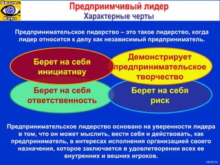 Берет на себя ответственность Берет на себя риск Демонстрирует предпринимательское творчество Берет на себя инициативу Предприимчивый лидер Характерные черты Предпринимательское лидерство – это такое лидерство, когда лидер относится к делу как независимый предприниматель . Предпринимательское лидерство основано на уверенности лидера в том, что он может мыслить, вести себя и действовать, как предприниматель, в интересах исполнения организацией своего назначения, которое заключается в удовлетворении всех ее внутренних и вешних игроков. cecsi.ru 