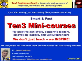Ten3 MINI-COURSES By:  Vadim   Kotelnikov Author and Founder Ten 3  Business e-Coach 1000ventures.com ,  1000advices.com ,  success360.com   Ten3 Business e-Coach   –  the world’s leading source of  inspiration, innovation, and unlimited growth! Smart & Fast Ten3 Mini-courses for creative achievers, corporate leaders, innovation leaders, and venturepreneurs We don’t just teach – we INSPIRE! If you stop learning, you stop creating history and become history. We help people and companies break free from routine and start creating wonders! October 2007 
