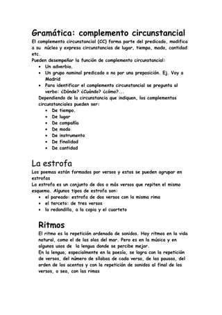 Gramática: complemento circunstancial
El complemento circunstancial (CC) forma parte del predicado, modifica
a su núcleo y expresa circunstancias de lugar, tiempo, modo, cantidad
etc.
Pueden desempeñar la función de complemento circunstancial:
   • Un adverbio.
   • Un grupo nominal predicado o no por una preposición. Ej. Voy a
      Madrid
   • Para identificar el complemento circunstancial se pregunta al
      verbo: ¿Dónde? ¿Cuándo? ¿cómo?...
   Dependiendo de la circunstancia que indiquen, los complementos
   circunstanciales pueden ser:
      • De tiempo.
      • De lugar
      • De compañía
      • De modo
      • De instrumento
      • De finalidad
      • De cantidad


La estrofa
Los poemas están formados por versos y estos se pueden agrupar en
estrofas
La estrofa es un conjunto de dos o más versos que repiten el mismo
esquema. Algunos tipos de estrofa son:
   • el pareado: estrofa de dos versos con la misma rima
   • el terceto: de tres versos
   • la redondilla, a la copia y el cuarteto


   Ritmos
   El ritmo es la repetición ordenada de sonidos. Hay ritmos en la vida
   natural, como el de las olas del mar. Pero es en la música y en
   algunos usos de la lengua donde se percibe mejor.
   En la lengua, especialmente en la poesía, se logra con la repetición
   de versos, del número de sílabas de cada verso, de las pausas, del
   orden de los acentos y con la repetición de sonidos al final de los
   versos, o sea, con las rimas
 