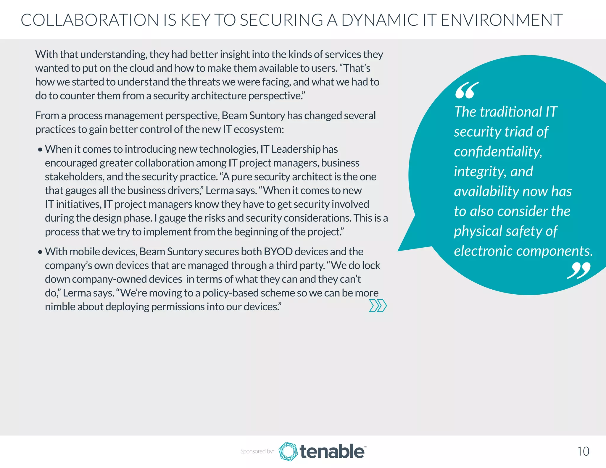 With that understanding, they had better insight into the kinds of services they
wanted to put on the cloud and how to make them available to users. “That’s
how we started to understand the threats we were facing, and what we had to
do to counter them from a security architecture perspective.”
From a process management perspective, Beam Suntory has changed several
practices to gain better control of the new IT ecosystem:
• When it comes to introducing new technologies, IT Leadership has
encouraged greater collaboration among IT project managers, business
stakeholders, and the security practice. “A pure security architect is the one
that gauges all the business drivers,” Lerma says. “When it comes to new
IT initiatives, IT project managers know they have to get security involved
during the design phase. I gauge the risks and security considerations. This is a
process that we try to implement from the beginning of the project.”
• With mobile devices, Beam Suntory secures both BYOD devices and the
company’s own devices that are managed through a third party. “We do lock
down company-owned devices in terms of what they can and they can’t
do,” Lerma says. “We’re moving to a policy-based scheme so we can be more
nimble about deploying permissions into our devices.”
The traditional IT
security triad of
confidentiality,
integrity, and
availability now has
to also consider the
physical safety of
electronic components.
Sponsored by: 10
COLLABORATION IS KEY TO SECURING A DYNAMIC IT ENVIRONMENT
 