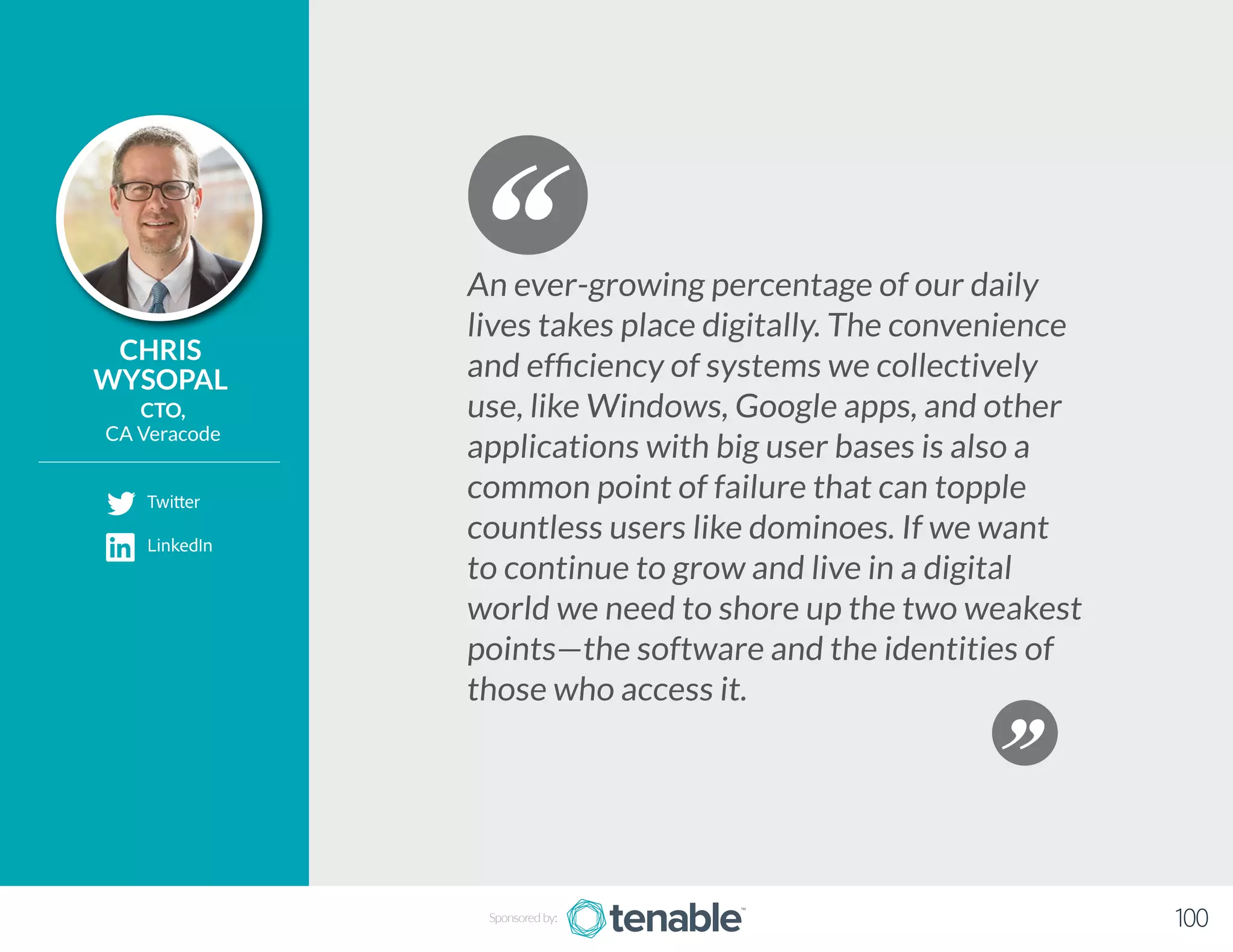 CHRIS
WYSOPAL
CTO,
CA Veracode
An ever-growing percentage of our daily
lives takes place digitally. The convenience
and efficiency of systems we collectively
use, like Windows, Google apps, and other
applications with big user bases is also a
common point of failure that can topple
countless users like dominoes. If we want
to continue to grow and live in a digital
world we need to shore up the two weakest
points—the software and the identities of
those who access it.
Sponsored by: 100
Twitter
LinkedIn
 