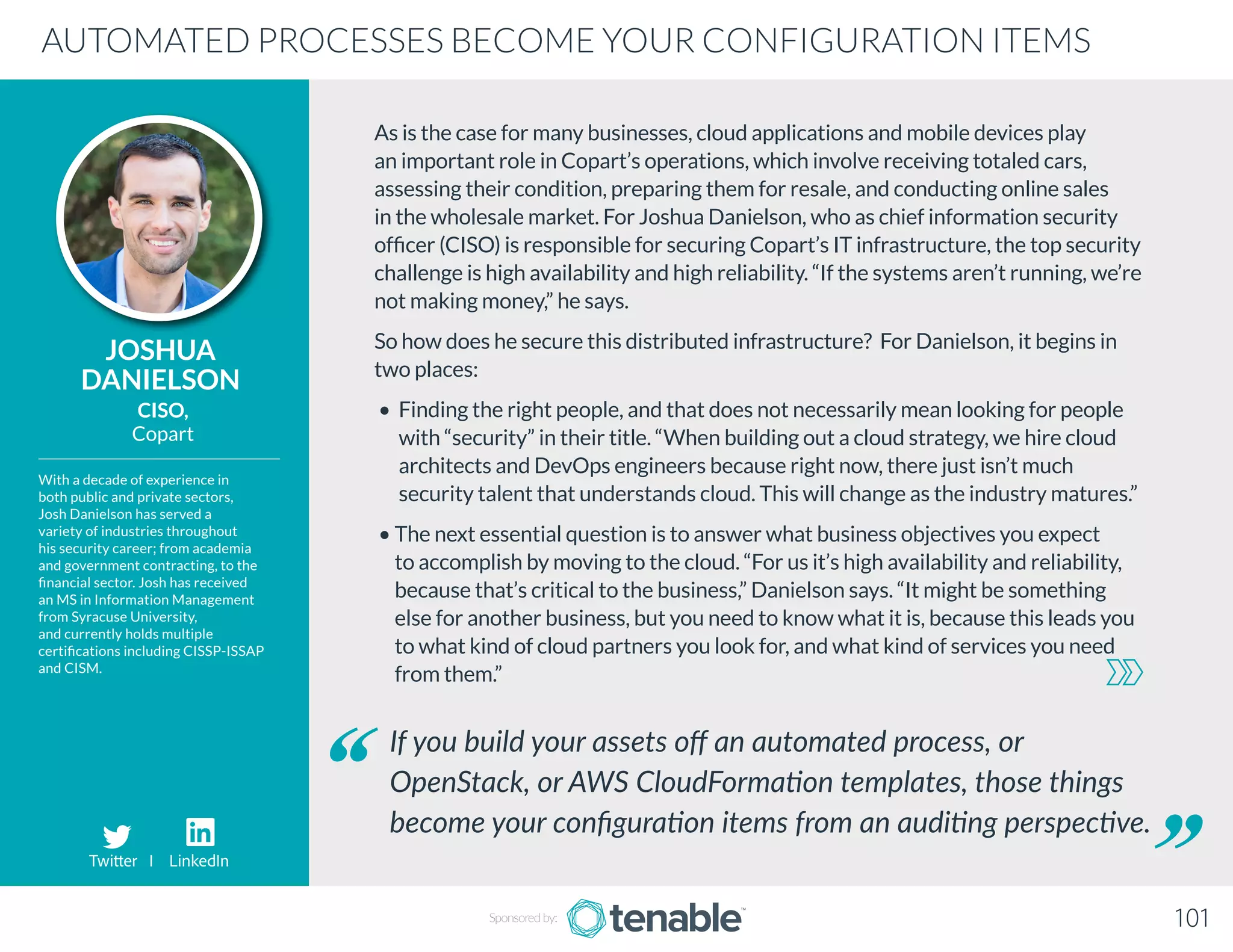 As is the case for many businesses, cloud applications and mobile devices play
an important role in Copart’s operations, which involve receiving totaled cars,
assessing their condition, preparing them for resale, and conducting online sales
in the wholesale market. For Joshua Danielson, who as chief information security
officer (CISO) is responsible for securing Copart’s IT infrastructure, the top security
challenge is high availability and high reliability. “If the systems aren’t running, we’re
not making money,” he says.
So how does he secure this distributed infrastructure? For Danielson, it begins in
two places:
• Finding the right people, and that does not necessarily mean looking for people
with “security” in their title. “When building out a cloud strategy, we hire cloud
architects and DevOps engineers because right now, there just isn’t much
security talent that understands cloud. This will change as the industry matures.”
• The next essential question is to answer what business objectives you expect
to accomplish by moving to the cloud. “For us it’s high availability and reliability,
because that’s critical to the business,” Danielson says. “It might be something
else for another business, but you need to know what it is, because this leads you
to what kind of cloud partners you look for, and what kind of services you need
from them.”
JOSHUA
DANIELSON
With a decade of experience in
both public and private sectors,
Josh Danielson has served a
variety of industries throughout
his security career; from academia
and government contracting, to the
financial sector. Josh has received
an MS in Information Management
from Syracuse University,
and currently holds multiple
certifications including CISSP-ISSAP
and CISM.
CISO,
Copart
If you build your assets off an automated process, or
OpenStack, or AWS CloudFormation templates, those things
become your configuration items from an auditing perspective.
AUTOMATED PROCESSES BECOME YOUR CONFIGURATION ITEMS
Sponsored by: 101
Twitter I LinkedIn
 