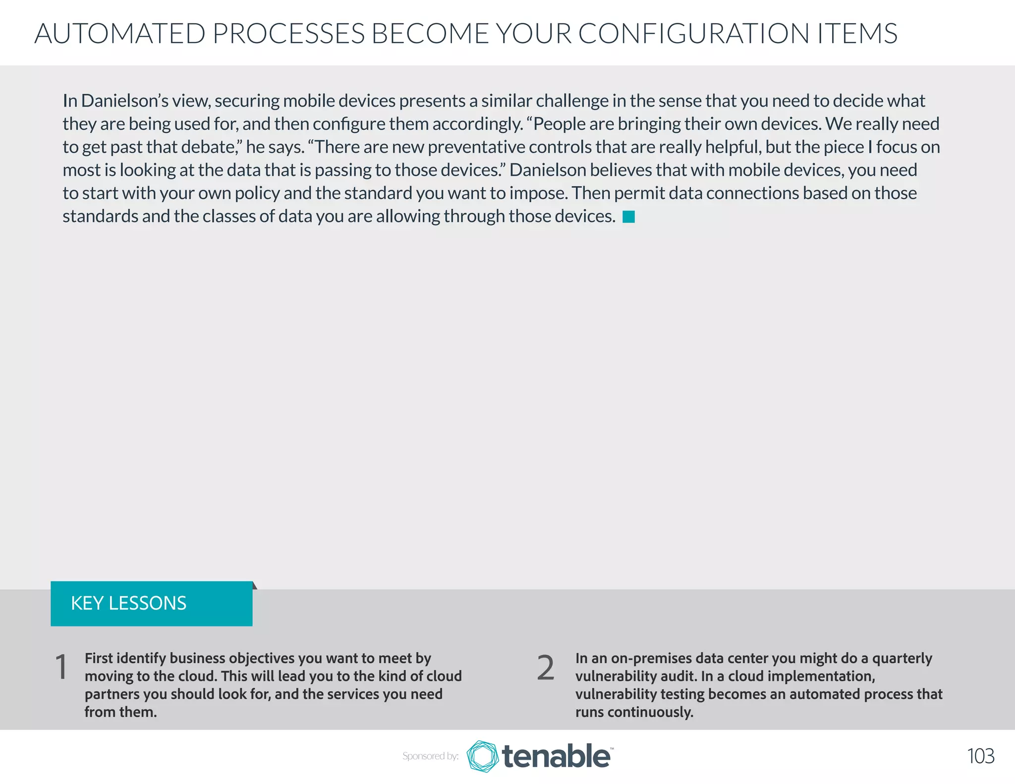 In Danielson’s view, securing mobile devices presents a similar challenge in the sense that you need to decide what
they are being used for, and then configure them accordingly. “People are bringing their own devices. We really need
to get past that debate,” he says. “There are new preventative controls that are really helpful, but the piece I focus on
most is looking at the data that is passing to those devices.” Danielson believes that with mobile devices, you need
to start with your own policy and the standard you want to impose. Then permit data connections based on those
standards and the classes of data you are allowing through those devices.
Sponsored by: 103
AUTOMATED PROCESSES BECOME YOUR CONFIGURATION ITEMS
KEY LESSONS
First identify business objectives you want to meet by
moving to the cloud. This will lead you to the kind of cloud
partners you should look for, and the services you need
from them.
In an on-premises data center you might do a quarterly
vulnerability audit. In a cloud implementation,
vulnerability testing becomes an automated process that
runs continuously.
1 2
 
