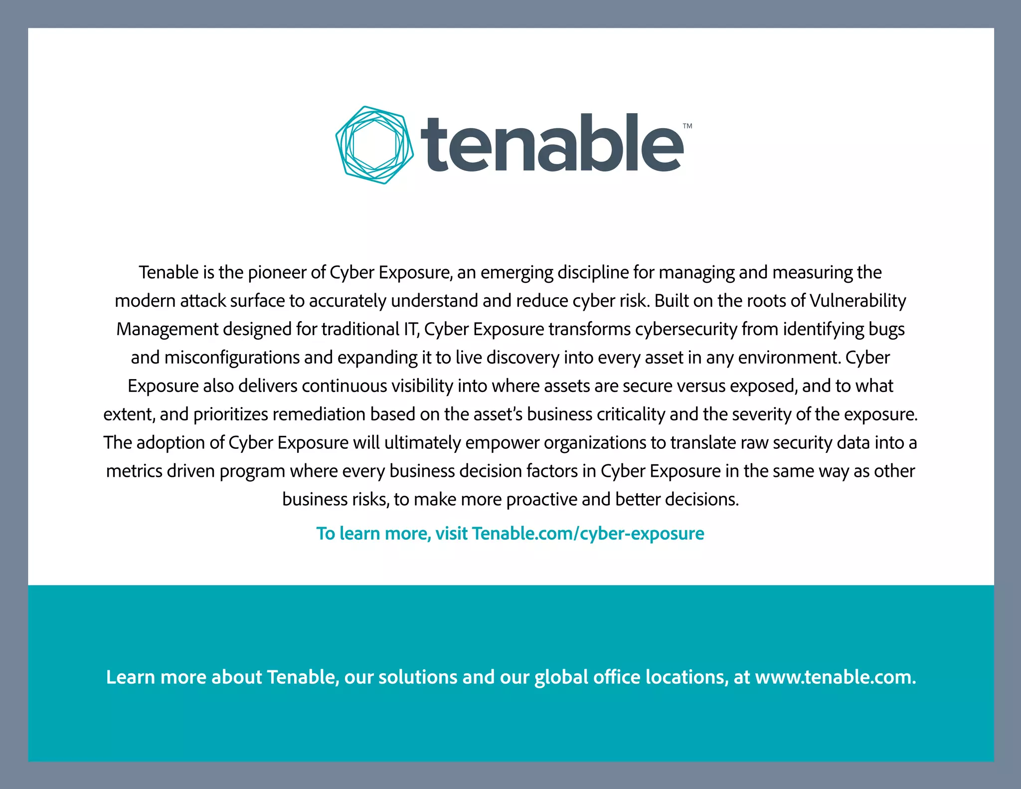 Tenable is the pioneer of Cyber Exposure, an emerging discipline for managing and measuring the
modern attack surface to accurately understand and reduce cyber risk. Built on the roots of Vulnerability
Management designed for traditional IT, Cyber Exposure transforms cybersecurity from identifying bugs
and misconfigurations and expanding it to live discovery into every asset in any environment. Cyber
Exposure also delivers continuous visibility into where assets are secure versus exposed, and to what
extent, and prioritizes remediation based on the asset’s business criticality and the severity of the exposure.
The adoption of Cyber Exposure will ultimately empower organizations to translate raw security data into a
metrics driven program where every business decision factors in Cyber Exposure in the same way as other
business risks, to make more proactive and better decisions.
To learn more, visit Tenable.com/cyber-exposure
Learn more about Tenable, our solutions and our global office locations, at www.tenable.com.
 