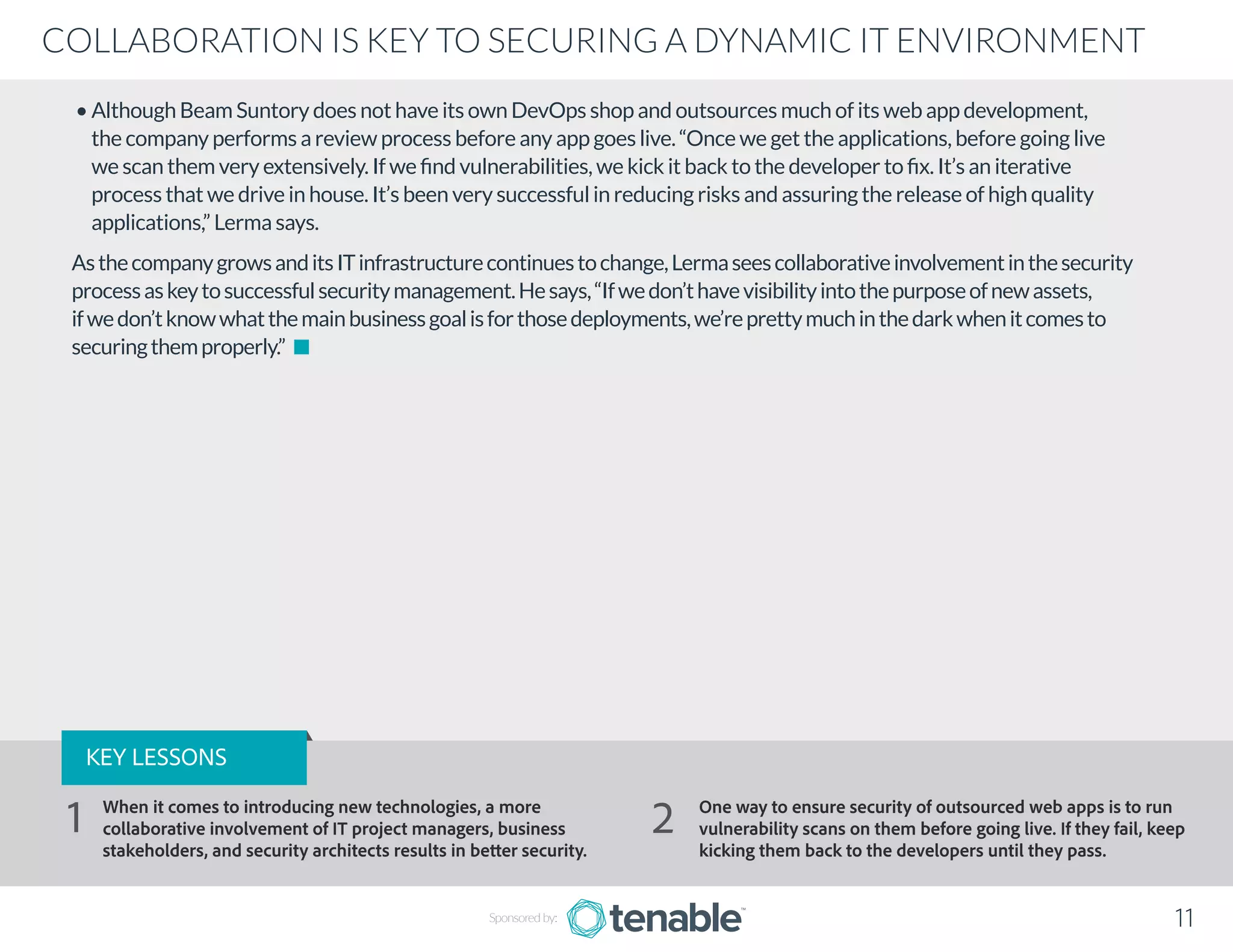 • Although Beam Suntory does not have its own DevOps shop and outsources much of its web app development,
the company performs a review process before any app goes live. “Once we get the applications, before going live
we scan them very extensively. If we find vulnerabilities, we kick it back to the developer to fix. It’s an iterative
process that we drive in house. It’s been very successful in reducing risks and assuring the release of high quality
applications,” Lerma says.
AsthecompanygrowsanditsITinfrastructurecontinuestochange,Lermaseescollaborativeinvolvementinthesecurity
processaskeytosuccessfulsecuritymanagement.Hesays,“Ifwedon’thavevisibilityintothepurposeofnewassets,
ifwedon’tknowwhatthemainbusinessgoalisforthosedeployments,we’reprettymuchinthedarkwhenitcomesto
securingthemproperly.”
Sponsored by: 11
COLLABORATION IS KEY TO SECURING A DYNAMIC IT ENVIRONMENT
KEY LESSONS
When it comes to introducing new technologies, a more
collaborative involvement of IT project managers, business
stakeholders, and security architects results in better security.
One way to ensure security of outsourced web apps is to run
vulnerability scans on them before going live. If they fail, keep
kicking them back to the developers until they pass.
1 2
 