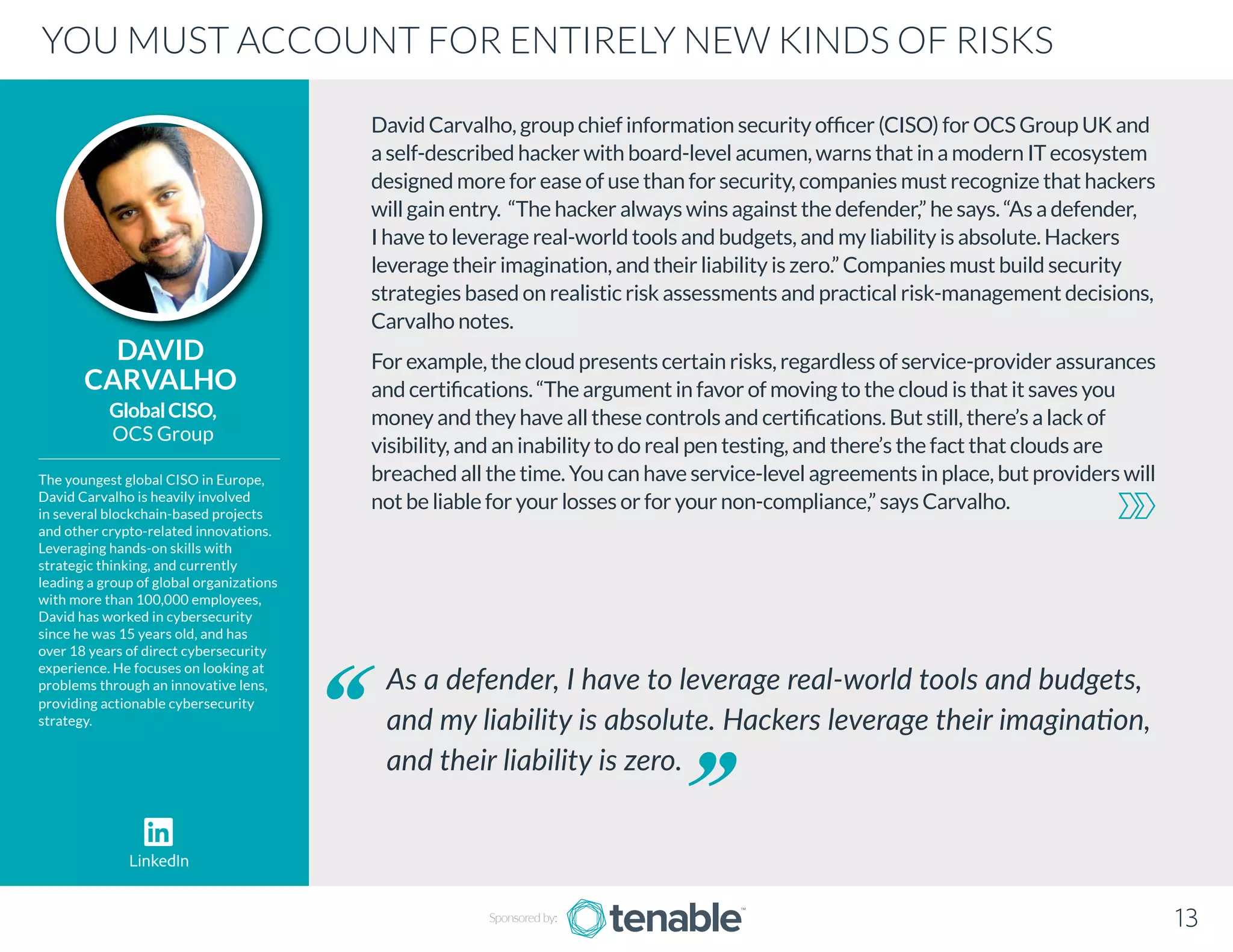 David Carvalho, group chief information security officer (CISO) for OCS Group UK and
a self-described hacker with board-level acumen, warns that in a modern IT ecosystem
designed more for ease of use than for security, companies must recognize that hackers
will gain entry. “The hacker always wins against the defender,” he says. “As a defender,
I have to leverage real-world tools and budgets, and my liability is absolute. Hackers
leverage their imagination, and their liability is zero.” Companies must build security
strategies based on realistic risk assessments and practical risk-management decisions,
Carvalho notes.
For example, the cloud presents certain risks, regardless of service-provider assurances
and certifications. “The argument in favor of moving to the cloud is that it saves you
money and they have all these controls and certifications. But still, there’s a lack of
visibility, and an inability to do real pen testing, and there’s the fact that clouds are
breached all the time. You can have service-level agreements in place, but providers will
not be liable for your losses or for your non-compliance,” says Carvalho.
DAVID
CARVALHO
The youngest global CISO in Europe,
David Carvalho is heavily involved
in several blockchain-based projects
and other crypto-related innovations.
Leveraging hands-on skills with
strategic thinking, and currently
leading a group of global organizations
with more than 100,000 employees,
David has worked in cybersecurity
since he was 15 years old, and has
over 18 years of direct cybersecurity
experience. He focuses on looking at
problems through an innovative lens,
providing actionable cybersecurity
strategy.
GlobalCISO,
OCS Group
As a defender, I have to leverage real-world tools and budgets,
and my liability is absolute. Hackers leverage their imagination,
and their liability is zero.
YOU MUST ACCOUNT FOR ENTIRELY NEW KINDS OF RISKS
Sponsored by: 13
LinkedIn
 