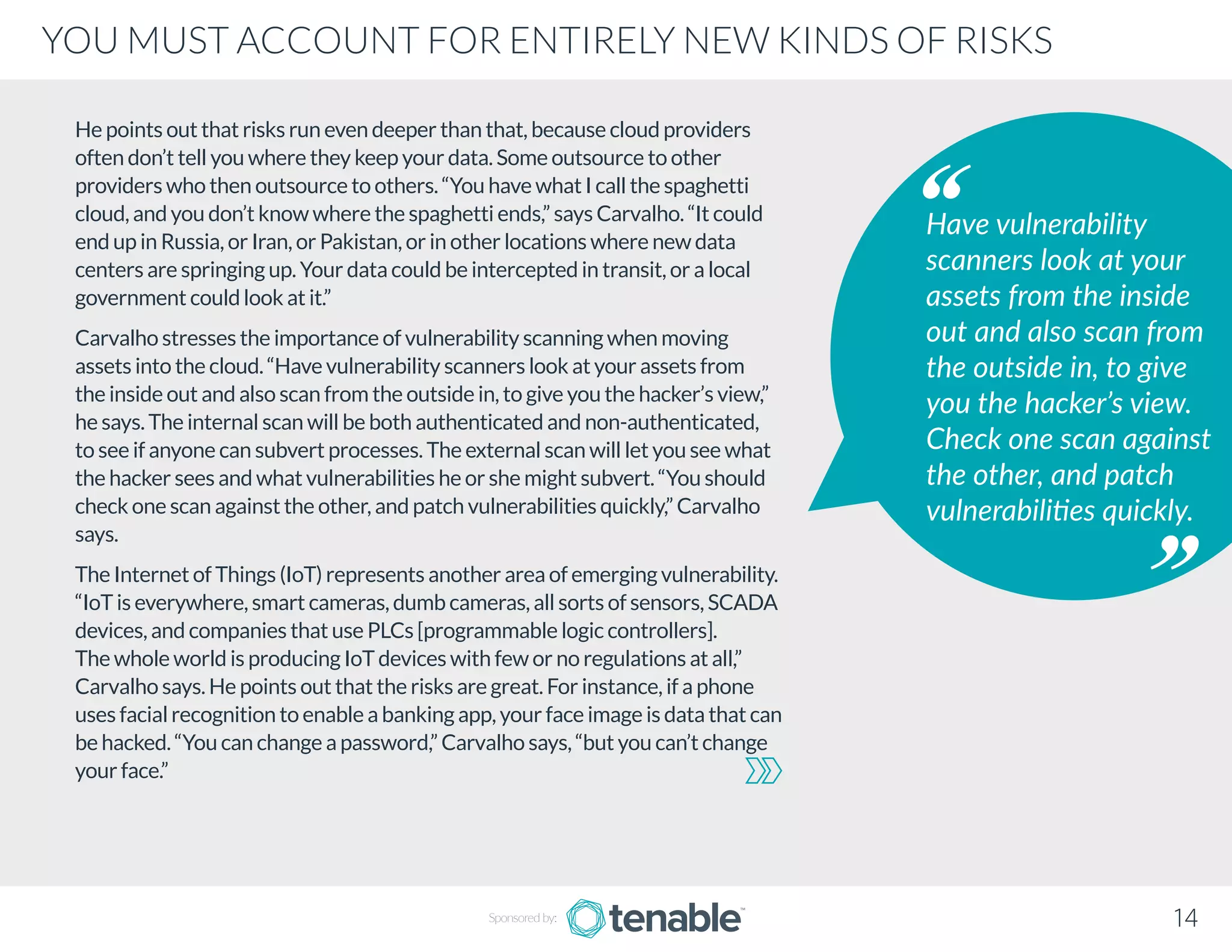 He points out that risks run even deeper than that, because cloud providers
often don’t tell you where they keep your data. Some outsource to other
providers who then outsource to others. “You have what I call the spaghetti
cloud, and you don’t know where the spaghetti ends,” says Carvalho. “It could
end up in Russia, or Iran, or Pakistan, or in other locations where new data
centers are springing up. Your data could be intercepted in transit, or a local
government could look at it.”
Carvalho stresses the importance of vulnerability scanning when moving
assets into the cloud. “Have vulnerability scanners look at your assets from
the inside out and also scan from the outside in, to give you the hacker’s view,”
he says. The internal scan will be both authenticated and non-authenticated,
to see if anyone can subvert processes. The external scan will let you see what
the hacker sees and what vulnerabilities he or she might subvert. “You should
check one scan against the other, and patch vulnerabilities quickly,” Carvalho
says.
The Internet of Things (IoT) represents another area of emerging vulnerability.
“IoT is everywhere, smart cameras, dumb cameras, all sorts of sensors, SCADA
devices, and companies that use PLCs [programmable logic controllers].
The whole world is producing IoT devices with few or no regulations at all,”
Carvalho says. He points out that the risks are great. For instance, if a phone
uses facial recognition to enable a banking app, your face image is data that can
be hacked. “You can change a password,” Carvalho says, “but you can’t change
your face.”
Have vulnerability
scanners look at your
assets from the inside
out and also scan from
the outside in, to give
you the hacker’s view.
Check one scan against
the other, and patch
vulnerabilities quickly.
Sponsored by: 14
YOU MUST ACCOUNT FOR ENTIRELY NEW KINDS OF RISKS
 