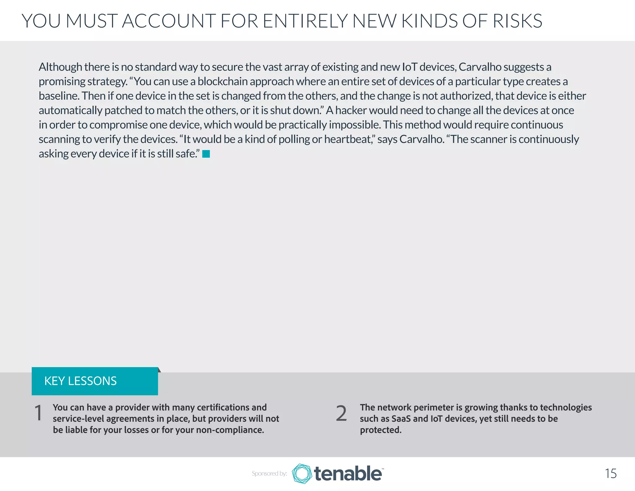 Although there is no standard way to secure the vast array of existing and new IoT devices, Carvalho suggests a
promising strategy. “You can use a blockchain approach where an entire set of devices of a particular type creates a
baseline. Then if one device in the set is changed from the others, and the change is not authorized, that device is either
automatically patched to match the others, or it is shut down.” A hacker would need to change all the devices at once
in order to compromise one device, which would be practically impossible. This method would require continuous
scanning to verify the devices. “It would be a kind of polling or heartbeat,” says Carvalho. “The scanner is continuously
asking every device if it is still safe.”
Sponsored by: 15
YOU MUST ACCOUNT FOR ENTIRELY NEW KINDS OF RISKS
KEY LESSONS
You can have a provider with many certifications and
service-level agreements in place, but providers will not
be liable for your losses or for your non-compliance.
The network perimeter is growing thanks to technologies
such as SaaS and IoT devices, yet still needs to be
protected.
1 2
 