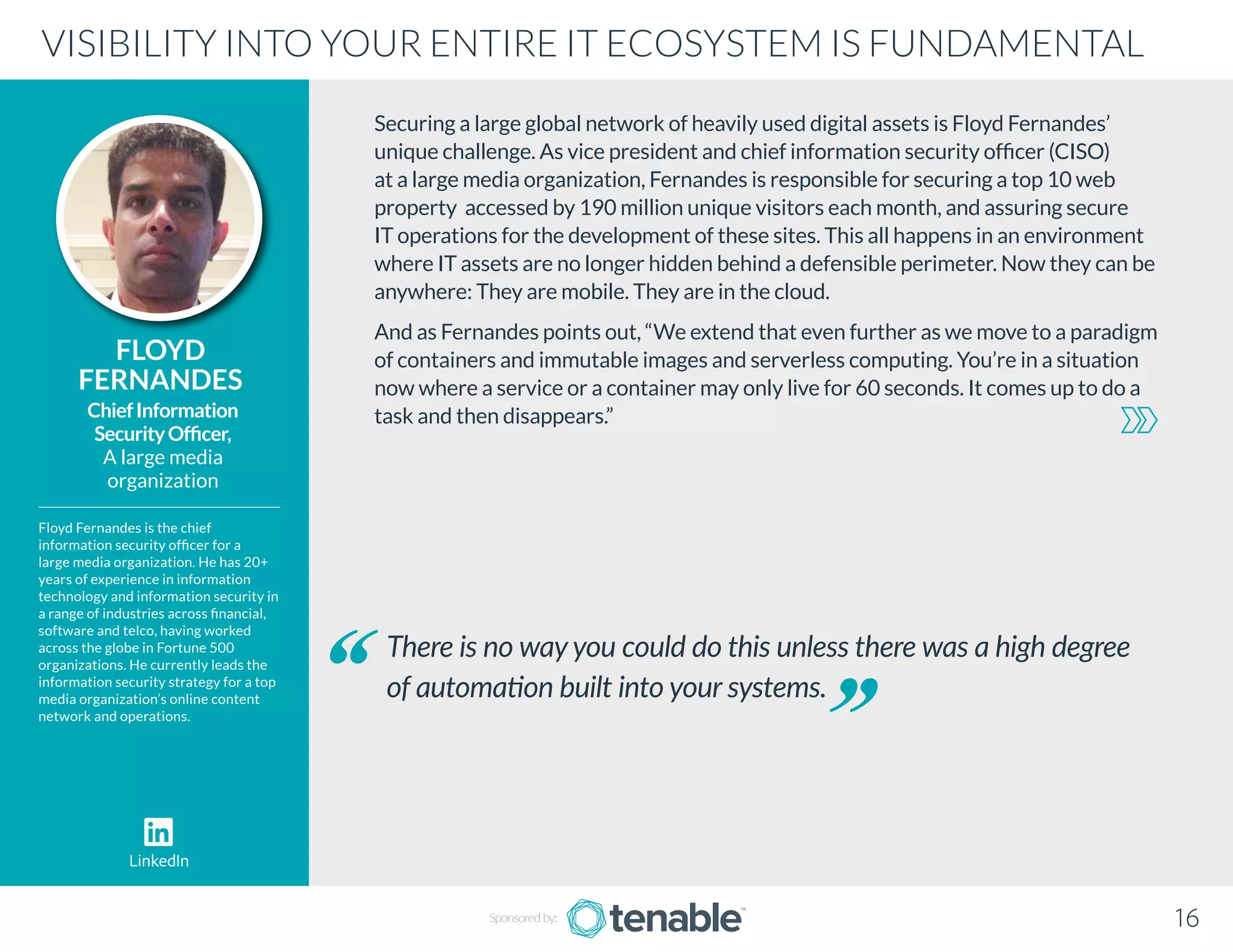 Securing a large global network of heavily used digital assets is Floyd Fernandes’
unique challenge. As vice president and chief information security officer (CISO)
at a large media organization, Fernandes is responsible for securing a top 10 web
property accessed by 190 million unique visitors each month, and assuring secure
IT operations for the development of these sites. This all happens in an environment
where IT assets are no longer hidden behind a defensible perimeter. Now they can be
anywhere: They are mobile. They are in the cloud.
And as Fernandes points out, “We extend that even further as we move to a paradigm
of containers and immutable images and serverless computing. You’re in a situation
now where a service or a container may only live for 60 seconds. It comes up to do a
task and then disappears.”
FLOYD
FERNANDES
Floyd Fernandes is the chief
information security officer for a
large media organization. He has 20+
years of experience in information
technology and information security in
a range of industries across financial,
software and telco, having worked
across the globe in Fortune 500
organizations. He currently leads the
information security strategy for a top
media organization’s online content
network and operations.
ChiefInformation
SecurityOfficer,
A large media
organization
There is no wayyou could do this unless there was a high degree
of automation built into your systems.
VISIBILITY INTO YOUR ENTIRE IT ECOSYSTEM IS FUNDAMENTAL
Sponsored by: 16
LinkedIn
 