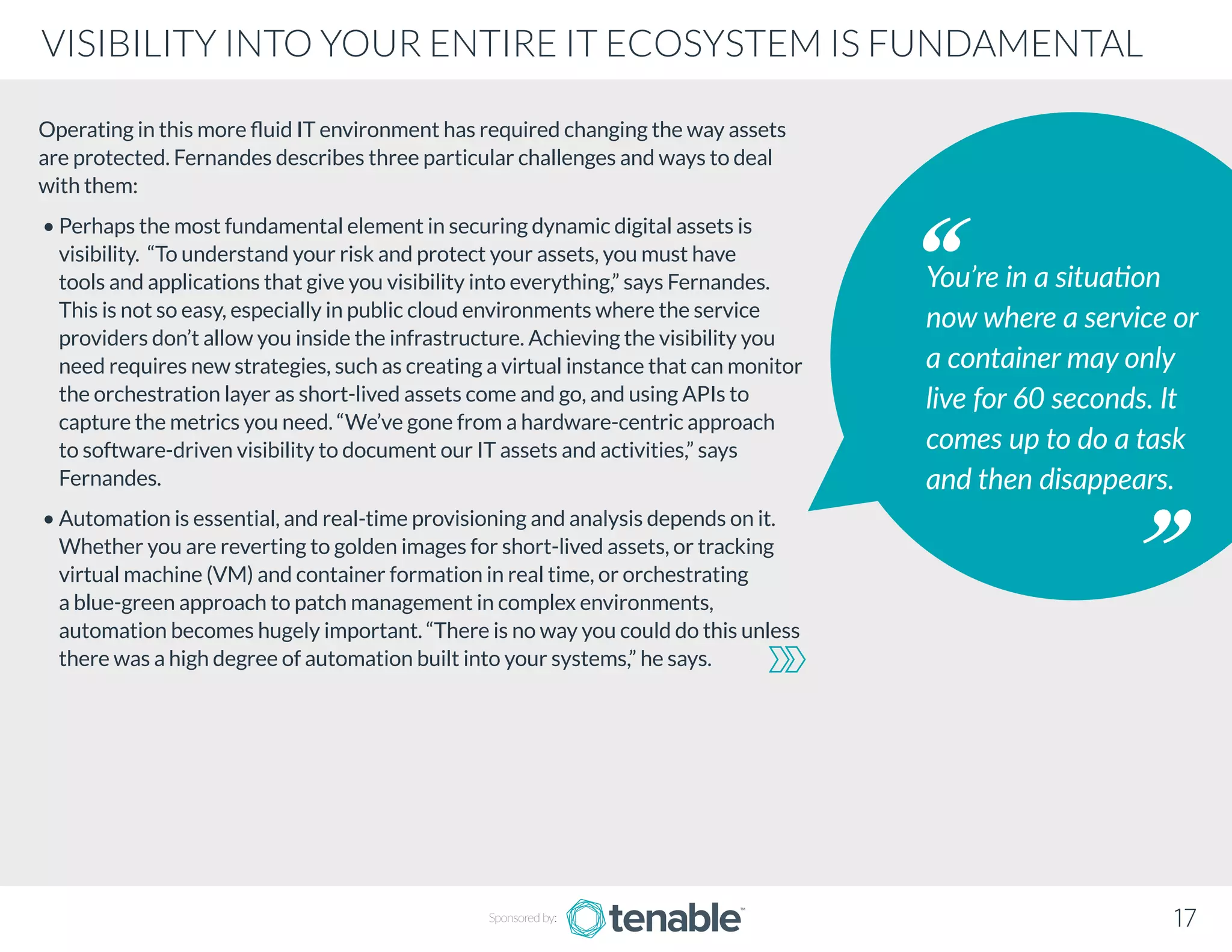 Operating in this more fluid IT environment has required changing the way assets
are protected. Fernandes describes three particular challenges and ways to deal
with them:
• Perhaps the most fundamental element in securing dynamic digital assets is
visibility. “To understand your risk and protect your assets, you must have
tools and applications that give you visibility into everything,” says Fernandes.
This is not so easy, especially in public cloud environments where the service
providers don’t allow you inside the infrastructure. Achieving the visibility you
need requires new strategies, such as creating a virtual instance that can monitor
the orchestration layer as short-lived assets come and go, and using APIs to
capture the metrics you need. “We’ve gone from a hardware-centric approach
to software-driven visibility to document our IT assets and activities,” says
Fernandes.
• Automation is essential, and real-time provisioning and analysis depends on it.
Whether you are reverting to golden images for short-lived assets, or tracking
virtual machine (VM) and container formation in real time, or orchestrating
a blue-green approach to patch management in complex environments,
automation becomes hugely important. “There is no way you could do this unless
there was a high degree of automation built into your systems,” he says.
You’re in a situation
now where a service or
a container may only
live for 60 seconds. It
comes up to do a task
and then disappears.
Sponsored by: 17
VISIBILITY INTO YOUR ENTIRE IT ECOSYSTEM IS FUNDAMENTAL
 