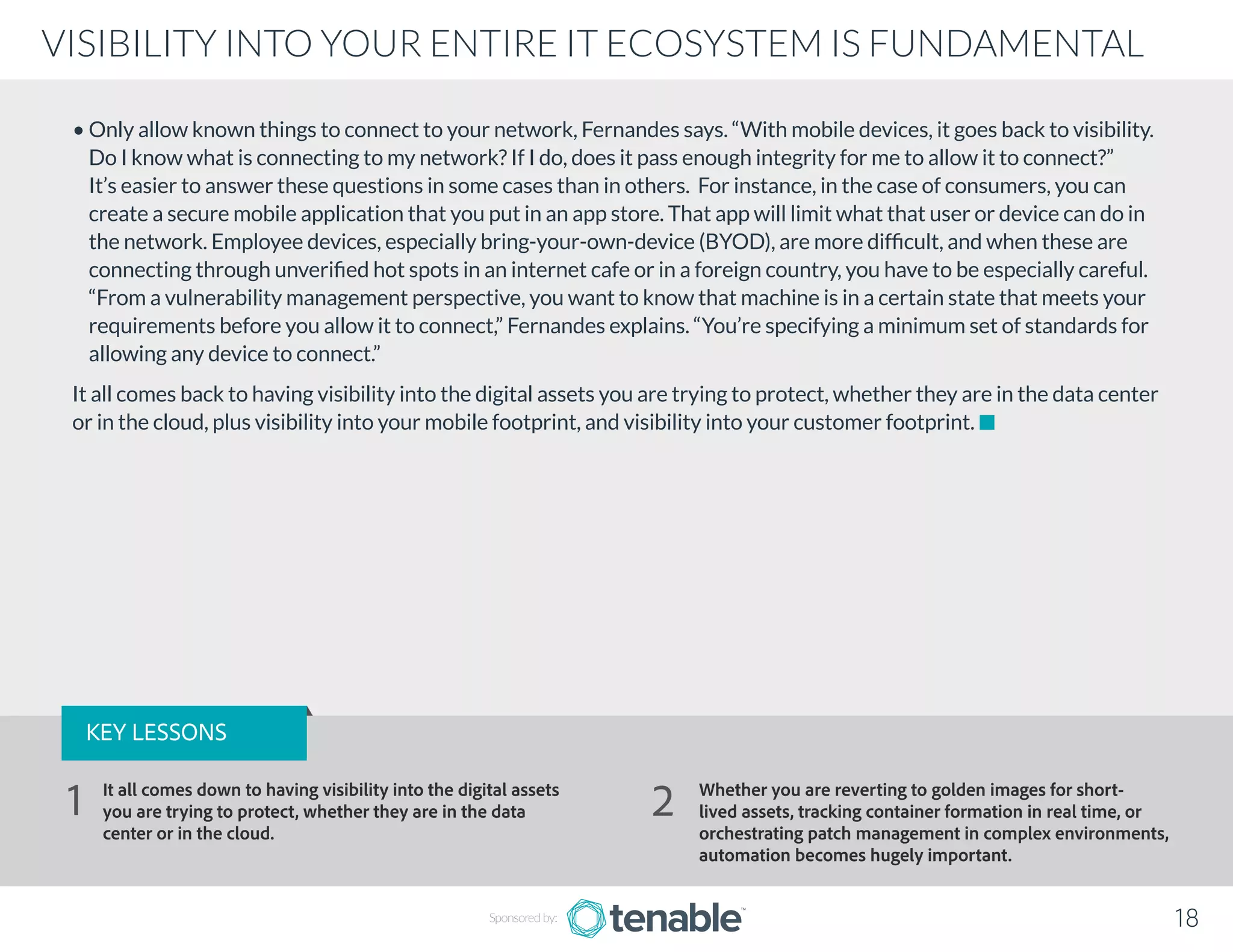 • Only allow known things to connect to your network, Fernandes says. “With mobile devices, it goes back to visibility.
Do I know what is connecting to my network? If I do, does it pass enough integrity for me to allow it to connect?”
It’s easier to answer these questions in some cases than in others. For instance, in the case of consumers, you can
create a secure mobile application that you put in an app store. That app will limit what that user or device can do in
the network. Employee devices, especially bring-your-own-device (BYOD), are more difficult, and when these are
connecting through unverified hot spots in an internet cafe or in a foreign country, you have to be especially careful.
“From a vulnerability management perspective, you want to know that machine is in a certain state that meets your
requirements before you allow it to connect,” Fernandes explains. “You’re specifying a minimum set of standards for
allowing any device to connect.”
It all comes back to having visibility into the digital assets you are trying to protect, whether they are in the data center
or in the cloud, plus visibility into your mobile footprint, and visibility into your customer footprint.
Sponsored by: 18
VISIBILITY INTO YOUR ENTIRE IT ECOSYSTEM IS FUNDAMENTAL
KEY LESSONS
It all comes down to having visibility into the digital assets
you are trying to protect, whether they are in the data
center or in the cloud.
Whether you are reverting to golden images for short-
lived assets, tracking container formation in real time, or
orchestrating patch management in complex environments,
automation becomes hugely important.
1 2
 