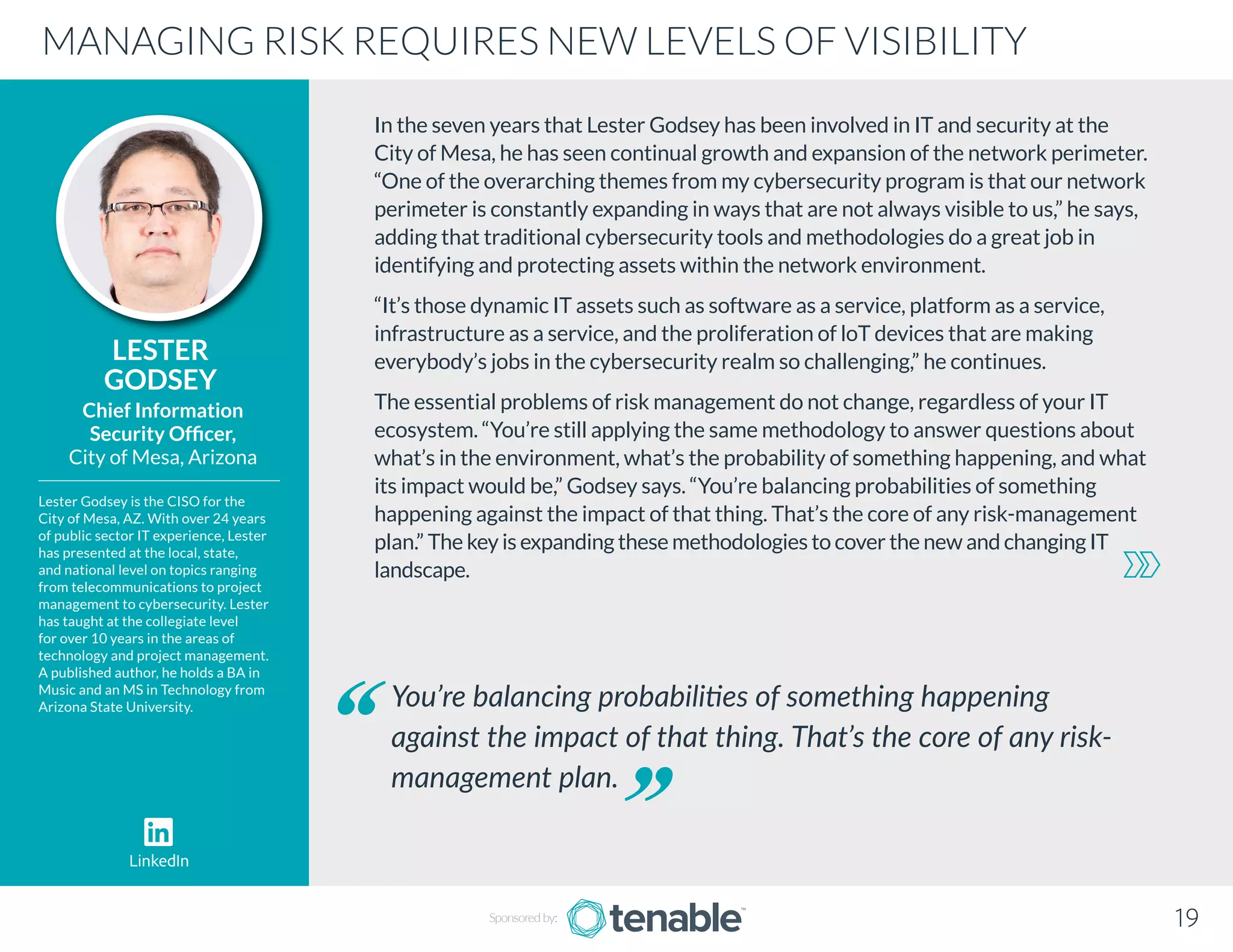 In the seven years that Lester Godsey has been involved in IT and security at the
City of Mesa, he has seen continual growth and expansion of the network perimeter.
“One of the overarching themes from my cybersecurity program is that our network
perimeter is constantly expanding in ways that are not always visible to us,” he says,
adding that traditional cybersecurity tools and methodologies do a great job in
identifying and protecting assets within the network environment.
“It’s those dynamic IT assets such as software as a service, platform as a service,
infrastructure as a service, and the proliferation of loT devices that are making
everybody’s jobs in the cybersecurity realm so challenging,” he continues.
The essential problems of risk management do not change, regardless of your IT
ecosystem. “You’re still applying the same methodology to answer questions about
what’s in the environment, what’s the probability of something happening, and what
its impact would be,” Godsey says. “You’re balancing probabilities of something
happening against the impact of that thing. That’s the core of any risk-management
plan.” The key is expanding these methodologies to cover the new and changing IT
landscape.
LESTER
GODSEY
Lester Godsey is the CISO for the
City of Mesa, AZ. With over 24 years
of public sector IT experience, Lester
has presented at the local, state,
and national level on topics ranging
from telecommunications to project
management to cybersecurity. Lester
has taught at the collegiate level
for over 10 years in the areas of
technology and project management.
A published author, he holds a BA in
Music and an MS in Technology from
Arizona State University.
Chief Information
Security Officer,
City of Mesa, Arizona
You’re balancing probabilities of something happening
against the impact of that thing. That’s the core of any risk-
management plan.
MANAGING RISK REQUIRES NEW LEVELS OF VISIBILITY
19
LinkedIn
Sponsored by:
 