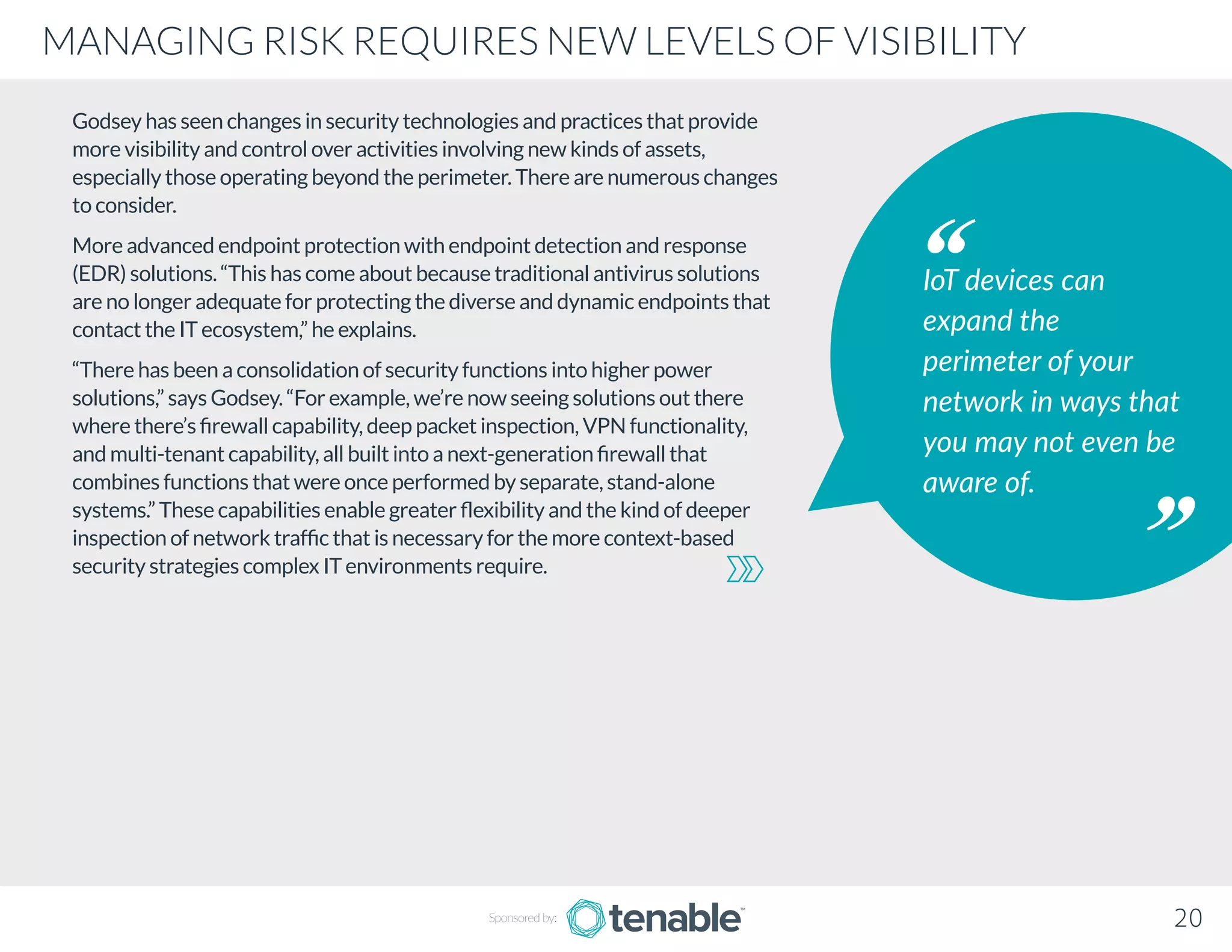 Godsey has seen changes in security technologies and practices that provide
more visibility and control over activities involving new kinds of assets,
especially those operating beyond the perimeter. There are numerous changes
to consider.
More advanced endpoint protection with endpoint detection and response
(EDR) solutions. “This has come about because traditional antivirus solutions
are no longer adequate for protecting the diverse and dynamic endpoints that
contact the IT ecosystem,” he explains.
“There has been a consolidation of security functions into higher power
solutions,” says Godsey. “For example, we’re now seeing solutions out there
where there’s firewall capability, deep packet inspection, VPN functionality,
and multi-tenant capability, all built into a next-generation firewall that
combines functions that were once performed by separate, stand-alone
systems.” These capabilities enable greater flexibility and the kind of deeper
inspection of network traffic that is necessary for the more context-based
security strategies complex IT environments require.
IoT devices can
expand the
perimeter of your
network in ways that
you may not even be
aware of.
20
MANAGING RISK REQUIRES NEW LEVELS OF VISIBILITY
Sponsored by:
 