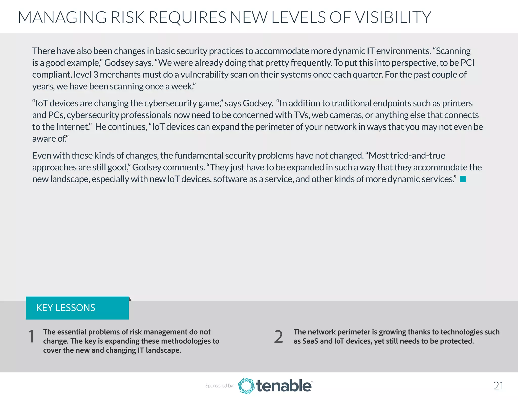 There have also been changes in basic security practices to accommodate more dynamic IT environments. “Scanning
is a good example,” Godsey says. “We were already doing that pretty frequently. To put this into perspective, to be PCI
compliant, level 3 merchants must do a vulnerability scan on their systems once each quarter. For the past couple of
years, we have been scanning once a week.”
“IoT devices are changing the cybersecurity game,” says Godsey. “In addition to traditional endpoints such as printers
and PCs, cybersecurity professionals now need to be concerned with TVs, web cameras, or anything else that connects
to the Internet.” He continues, “IoT devices can expand the perimeter of your network in ways that you may not even be
aware of.”
Even with these kinds of changes, the fundamental security problems have not changed. “Most tried-and-true
approaches are still good,” Godsey comments. “They just have to be expanded in such a way that they accommodate the
new landscape, especially with new loT devices, software as a service, and other kinds of more dynamic services.”
21
MANAGING RISK REQUIRES NEW LEVELS OF VISIBILITY
Sponsored by:
KEY LESSONS
The essential problems of risk management do not
change. The key is expanding these methodologies to
cover the new and changing IT landscape.
The network perimeter is growing thanks to technologies such
as SaaS and IoT devices, yet still needs to be protected.1 2
 